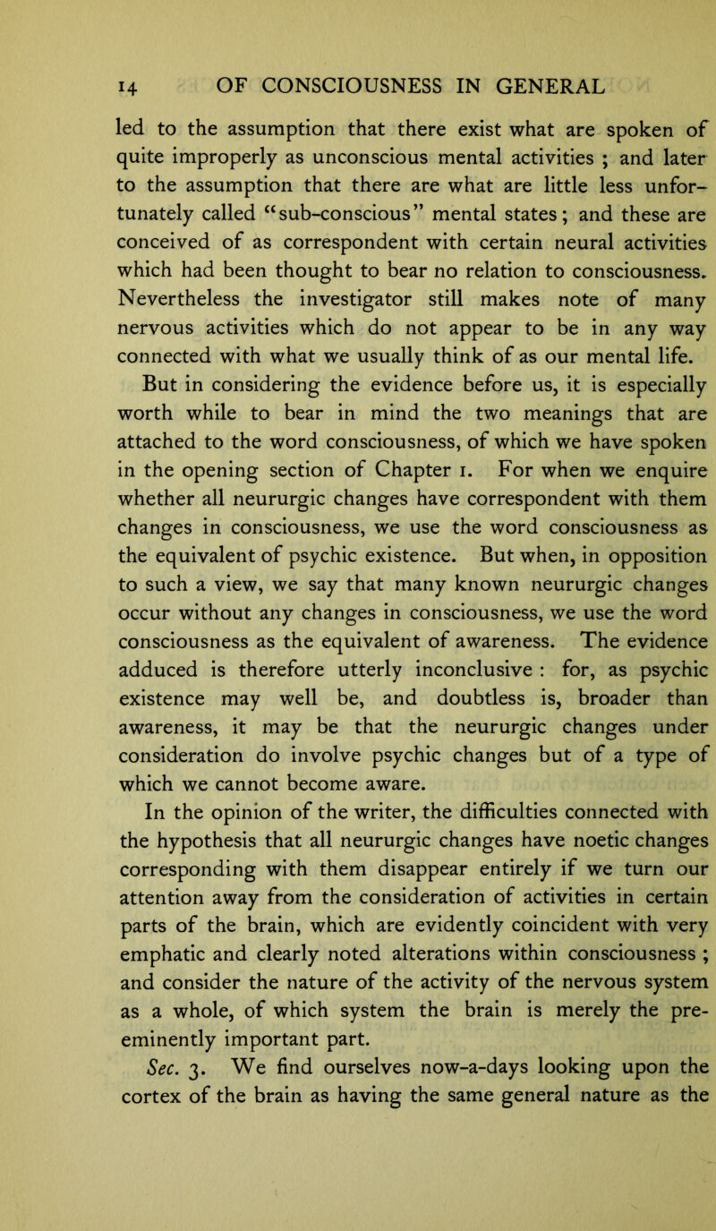 led to the assumption that there exist what are spoken of quite improperly as unconscious mental activities ; and later to the assumption that there are what are little less unfor- tunately called “sub-conscious” mental states; and these are conceived of as correspondent with certain neural activities which had been thought to bear no relation to consciousness. Nevertheless the investigator still makes note of many nervous activities which do not appear to be in any way connected with what we usually think of as our mental life. But in considering the evidence before us, it is especially worth while to bear in mind the two meanings that are attached to the word consciousness, of which we have spoken in the opening section of Chapter i. For when we enquire whether all neururgic changes have correspondent with them changes in consciousness, we use the word consciousness as the equivalent of psychic existence. But when, in opposition to such a view, we say that many known neururgic changes occur without any changes in consciousness, we use the word consciousness as the equivalent of awareness. The evidence adduced is therefore utterly inconclusive : for, as psychic existence may well be, and doubtless is, broader than awareness, it may be that the neururgic changes under consideration do involve psychic changes but of a type of which we cannot become aware. In the opinion of the writer, the difficulties connected with the hypothesis that all neururgic changes have noetic changes corresponding with them disappear entirely if we turn our attention away from the consideration of activities in certain parts of the brain, which are evidently coincident with very emphatic and clearly noted alterations within consciousness ; and consider the nature of the activity of the nervous system as a whole, of which system the brain is merely the pre- eminently important part. Sec. 3. We find ourselves now-a-days looking upon the cortex of the brain as having the same general nature as the