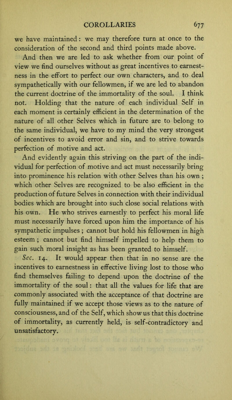 we have maintained: we may therefore turn at once to the consideration of the second and third points made above. And then we are led to ask whether from our point of view we find ourselves without as great incentives to earnest- ness in the effort to perfect our own characters, and to deal sympathetically with our fellowmen, if we are led to abandon the current doctrine of the immortality of the soul. I think not. Holding that the nature of each individual Self in each moment is certainly efficient in the determination of the nature of all other Selves which in future are to belong to the same individual, we have to my mind the very strongest of incentives to avoid error and sin, and to strive towards perfection of motive and act. And evidently again this striving on the part of the indi- vidual for perfection of motive and act must necessarily bring into prominence his relation with other Selves than his own ; which other Selves are recognized to be also efficient in the production of future Selves in connection with their individual bodies which are brought into such close social relations with his own. He who strives earnestly to perfect his moral life must necessarily have forced upon him the importance of his sympathetic impulses ; cannot but hold his fellowmen in high esteem ; cannot but find himself impelled to help them to gain such moral insight as has been granted to himself. Sec. 14. It would appear then that in no sense are the incentives to earnestness in effective living lost to those who find themselves failing to depend upon the doctrine of the immortality of the soul: that all the values for life that are commonly associated with the acceptance of that doctrine are fully maintained if we accept those views as to the nature of consciousness, and of the Self, which show us that this doctrine of immortality, as currently held, is self-contradictory and unsatisfactory.