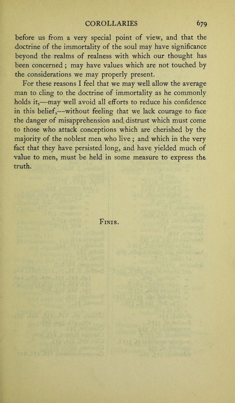 before us from a very special point of view, and that the doctrine of the immortality of the soul may have significance beyond the realms of realness with which our thought has been concerned ; may have values which are not touched by the considerations we may properly present. For these reasons I feel that we may well allow the average man to cling to the doctrine of immortality as he commonly holds it,—may well avoid all efforts to reduce his confidence in this belief,—without feeling that we lack courage to face the danger of misapprehension and. distrust which must come to those who attack conceptions which are cherished by the majority of the noblest men who live ; and which in the very fact that they have persisted long, and have yielded much of value to men, must be held in some measure to express the truth.