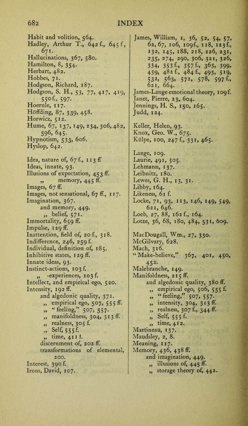 Habit and volition, 564. Hadley, Arthur T., 642 f., 645 f, 67i. Hallucinations, 367, 580. Hamilton, 8, 354. Herbart, 482. Hobbes, 71. Hodgson, Richard, 187. Hodgson, S. H., 53, 77, 417, 419, 55of-> 597- Hoernle, 117. Hoffding, 87, 339, 458. Horwicz, 512. Hume, 67, 137,149,234,306,482, 596, 645. Hypnotism, 533, 606. Hyslop, 642. Idea, nature of, 67 f., 113 ff Ideas, innate, 93. Illusions of expectation, 453 ff. „ memory, 445 ff. Images, 67 ff. Images, not sensational, 67 ff, 117. Imagination, 367. and memory, 449. „ belief, 571. Immortality, 659 ff. Impulse, 129 ff. Inattention, field of, 20 f., 318. Indifference, 246, 259 f. Individual, definition of, 185. Inhibitive states, 129 ff. Innate ideas, 93. Instinct-actions, 103 f. „ -experiences, 103 f. Intellect, and empirical ego, 520. Intensity, 192 ff. and algedonic quality, 371. „ empirical ego, 507, 555 ff. „ 14 feeling,” 507, 557. ,, manifoldness, 304, 313 ff ,, realness, 305 f. ,, Self, 555 f. „ time, 41 if. discernment of, 202 ff. transformations of elemental, 200. Interest, 390 f. Irons, David, 107. James, William, 1, 36, 52, 54, 57, 62,67, 106, 109f., 118, 123 f., 132, 145, 188, 218, 226, 231, 235, 274, 290, 306, 321, 326, 334, 353 f., 357 E, 363, 399, 439, 482 f., 484 f., 493, 519, 532, 563, 57i, 578, 597 E, 621, 664. James-Lange emotional theory, 109L Janet, Pierre, 23, 604. Jennings, H. S., 150, 165. Judd, 124. Keller, Helen, 93. Knox, Geo. W., 675. Kulpe, 100, 247 f., 331, 465. Lange, 109. Laurie, 491, 505, Lehmann, 137. Leibnitz, 180. Lewes, G. H., 13, 31. Libby, 164. Likeness, 61 f. Locke, 71, 93, 113, 146, 149, 549, 621, 646. Loeb, 27, 88, 162 f., 164, Lotze, 36, 68, 180, 484, 531, 609. MacDougall, Wm., 27, 330. McGilvary, 628. Mach, 316. “ Make-believe,” 367, 401, 450, 452- Malebranche, 149. Manifoldness, 215 ff. and algedonic quality, 380 ff. „ empirical ego, 506, 555 f. „ “ feeling,” 507, 557. ,, intensity, 304, 313 ff „ realness, 307 f., 344 ff. „ Self, 555 f. ,, time, 412. Martineau, 137. Maudsley, 2, 8. Meaning, 117. Memory, 436, 438 ff. and imagination, 449. „ illusions of, 445 ff. „ storage theory of, 442.