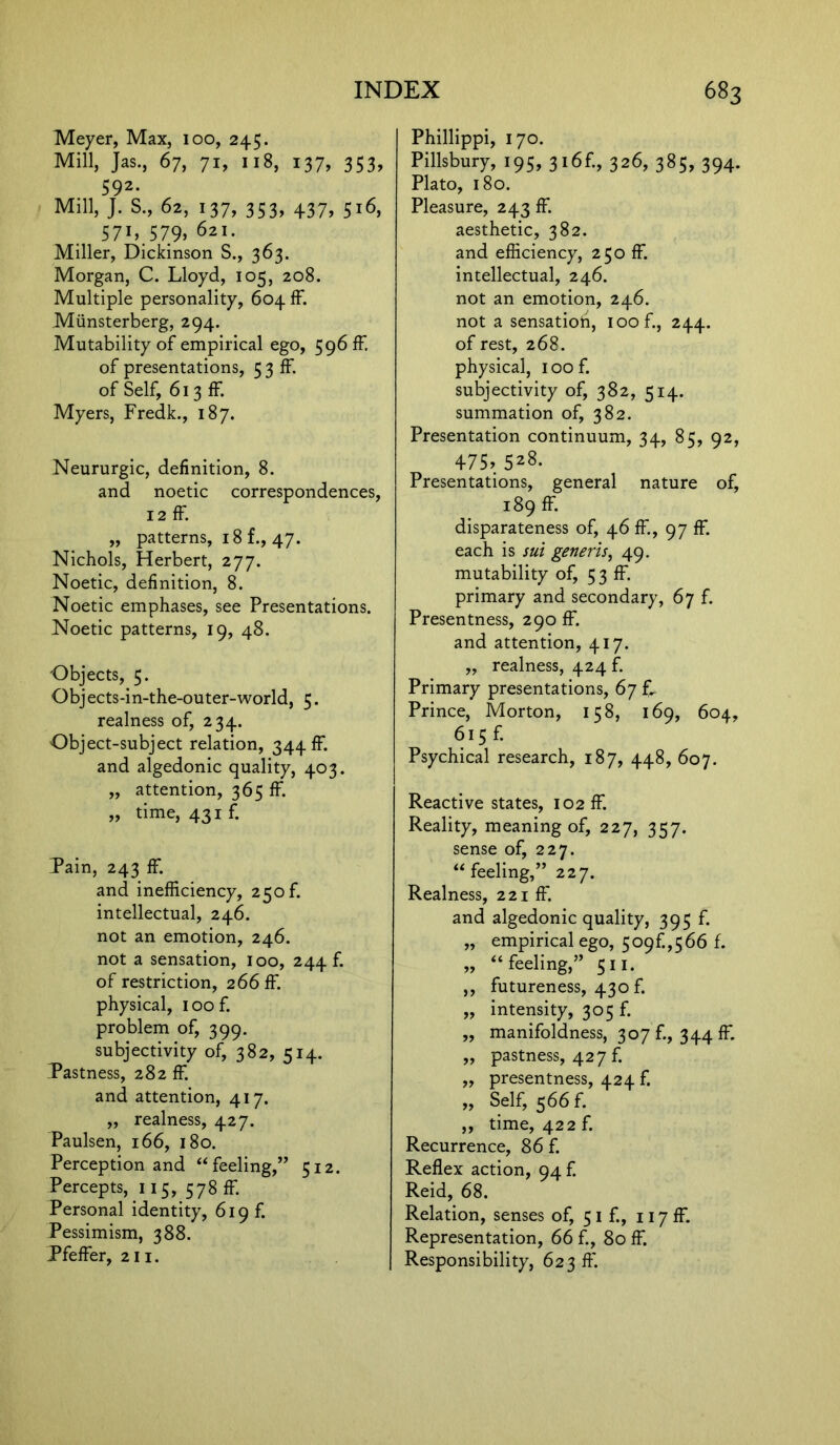 Meyer, Max, 100, 245. Mill, Jas., 67, 71, 118, 137, 353, 592- Mill, J. S., 62, 137, 353, 437, 516, 57hS79> 62>• Miller, Dickinson S., 363. Morgan, C. Lloyd, 105, 208. Multiple personality, 604 ff. Miinsterberg, 294. Mutability of empirical ego, 596 ff. of presentations, 5 3 If. of Self, 613 ff Myers, Fredk., 187. Neururgic, definition, 8. and noetic correspondences, 12 ff. „ patterns, i8f., 47. Nichols, Herbert, 277. Noetic, definition, 8. Noetic emphases, see Presentations. Noetic patterns, 19, 48. Objects, 5. Objects-in-the-outer-world, 5. realness of, 234. Object-subject relation, 344 ff and algedonic quality, 403. „ attention, 365 ff. „ time, 43if. Tain, 243 ff and inefficiency, 250 f. intellectual, 246. not an emotion, 246. not a sensation, 100, 244 f. of restriction, 266 ff physical, ioof. problem of, 399. subjectivity of, 382, 514. Tastness, 282 ff and attention, 417. ,, realness, 427. Paulsen, 166, 180. Perception and “feeling,” 512. Percepts, 115, 578 ff Personal identity, 619 f. Pessimism, 388. Pfeffer, 211. Phillippi, 170. Pillsbury, 195, 316£, 326, 385, 394. Plato, 180. Pleasure, 243 ff aesthetic, 382. and efficiency, 250 ff intellectual, 246. not an emotion, 246. not a sensatioh, ioof., 244. of rest, 268. physical, ioof. subjectivity of, 382, 514. summation of, 382. Presentation continuum, 34, 85, 92, 475,528. Presentations, general nature of, 189 ff disparateness of, 46 ff, 97 ff each is sui generis, 49. mutability of, 5 3 ff. primary and secondary, 67 f. Presentness, 290 ff. and attention, 417. ,, realness, 424 f. Primary presentations, 67 £ Prince, Morton, 158, 169, 604, 615 f. Psychical research, 187, 448, 607. Reactive states, 102 ff Reality, meaning of, 227, 357. sense of, 227. “feeling,” 227. Realness, 221 ff and algedonic quality, 395 f. „ empirical ego, 509f.,566 f. „ “feeling,” 511. ,, futureness, 430 f. „ intensity, 305 f. ,, manifoldness, 307 fi, 344 ff „ pastness, 427 f. ,, presentness, 424 f. „ Self, 566 f. ,, time, 422 f. Recurrence, 86 f. Reflex action, 94 f. Reid, 68. Relation, senses of, 51 fi, 117 ff Representation, 66 fi, 80 ff Responsibility, 623 ft'.