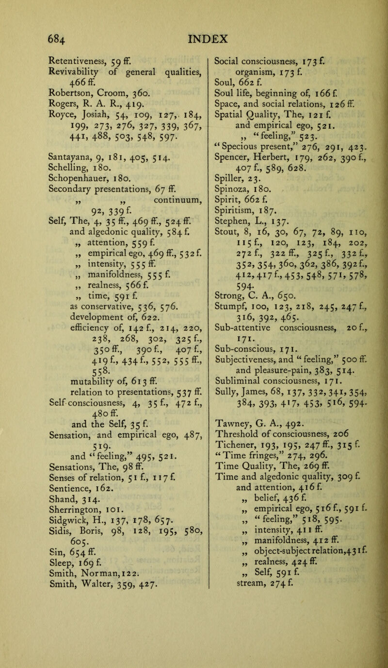 Retentiveness, 59 ff. Revivability of general qualities, 4 66 IF. Robertson, Croom, 360. Rogers, R. A. R., 419. Royce, Josiah, 54, 109, 127,. 184, 199, 273, 276, 327, 339, 367, 441. 488, 503, 548, 597. Santayana, 9, 181, 405, 514. Schelling, 180. Schopenhauer, 180. Secondary presentations, 67 fF ,, ,, continuum, 92, 339 f. Self, The, 4, 35 ff., 469 ff, 524ff. and algedonic quality, 584 f. „ attention, 559 f. „ empirical ego, 469 ff, 532 f. „ intensity, 5 5 5 ff. ,, manifoldness, 555 f. ,, realness, 566 f. „ time, 591 f. as conservative, 536, 576. development of, 622. efficiency of, 142 f., 214, 220, 238, 268, 302, 325 f., 35° ff, 390 f., 407 f., 4I9f., 434f., 552, 555 ff, 558. mutability of, 613 ff. relation to presentations, 537 ff Self consciousness, 4, 3 5 E, 472 f., 480 ff. and the Self, 3 5 f. Sensation, and empirical ego, 487, 519. and “feeling,” 495, 521. Sensations, The, 98 ff. Senses of relation, 51 f., 117 f. Sentience, 162. Shand, 314. Sherrington, 101. Sidgwick, H., 137, 178, 657. Sidis, Boris, 98, 128, 195, 580, 605. Sin, 654 ff. Sleep, 169 f. Smith, Norman,122. Smith, Walter, 359, 427. Social consciousness, 173 f. organism, 173 f. Soul, 662 f. Soul life, beginning of, 166 f. Space, and social relations, 126 ff. Spatial Quality, The, 121 f. and empirical ego, 521. „ “feeling,” 523. “ Specious present,” 276, 291, 423. Spencer, Herbert, 179, 262, 390/., 407 f., 589, 628. Spiller, 23. Spinoza, 180. Spirit, 662 f. Spiritism, 187. Stephen, L., 137. Stout, 8, 16, 30, 67, 72, 89, no, 115F, 120, 123, 184, 202, 272 F, 322 ff-, 325 f-, 332 f., 352, 354, 360, 362, 386, 392f., 412,417£, 453, 548, 57i, 578, 594- Strong, C. A., 650. Stumpf, 100, 123, 218, 245, 247 £, 316,392,465. Sub-attentive consciousness, 20 f., 171. Sub-conscious, 171. Subjectiveness, and “ feeling,” 500 ff. and pleasure-pain, 383, 514. Subliminal consciousness, 171. Sully, James, 68, 137, 332, 341, 354, 384, 393. 4'7> 453. S'6, 594- Tawney, G. A., 492. Threshold of consciousness, 206 Tichener, 193, 195, 247 ff, 315 f. “Time fringes,” 274, 296. Time Quality, The, 269 ff. Time and algedonic quality, 309 f. and attention, 416 f. „ belief, 436 f. ,, empirical ego, 516 f., 591 f- „ “feeling,” 518, 595. ,, intensity, 411 ff. ,, manifoldness, 412 ff. „ object-subject relation^31 f. ,, realness, 424 ff. „ Self, 591 f. stream, 274 f.
