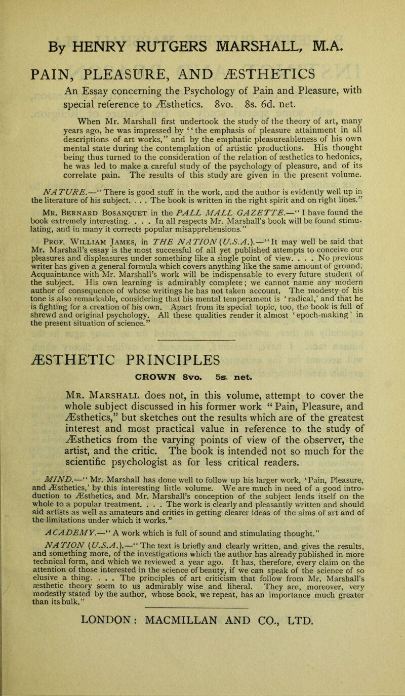 PAIN, PLEASURE, AND ESTHETICS An Essay concerning the Psychology of Pain and Pleasure, with special reference to Esthetics. 8vo. 8s. 6d. net. When Mr. Marshall first undertook the study of the theory of art, many years ago, he was impressed by ‘ ‘ the emphasis of pleasure attainment in all descriptions of art works,” and by the emphatic pleasureableness of his own mental state during the contemplation of artistic productions. His thought being thus turned to the consideration of the relation of aesthetics to hedonics, he was led to make a careful study of the psychology of pleasure, and of its correlate pain. The results of this study are given in the present volume. NA TURE.— “There is good stuff in the work, and the author is evidently well up in the literature of his subject. . . . The book is written in the right spirit and on right lines.” Mr. Bernard Bosanquet in the PALL MALL GAZETTE.— ' I have found the book extremely interesting. . . . In all respects Mr. Marshall’s book will be found stimu- lating, and in many it corrects popular misapprehensions.” Prof. William James, in THE NATION (U.S. A.).—“It may well be said that Mr. Marshall’s essay is the most successful of all yet published attempts to conceive our pleasures and displeasures under something like a single point of view. . . . No previous writer has given a general formula which covers anything like the same amount of ground. Acquaintance with Mr. Marshall’s work will be indispensable to every future student of the subject. His own learning is admirably complete; we cannot name any modern author of consequence of whose writings he has not taken account. The modesty of his tone is also remarkable, considering that his mental temperament is ‘ radical,’ and that he is fighting for a creation of his own. Apart from its special topic, too, the book is full of shrewd and original psychology. All these qualities render it almost ‘ epoch-making ’ in the present situation of science. ” AESTHETIC PRINCIPLES CROWN 8vo. 5s. net. Mr. Marshall does not, in this volume, attempt to cover the whole subject discussed in his former work Pain, Pleasure, and Esthetics,” but sketches out the results which are of the greatest interest and most practical value in reference to the study of -Esthetics from the varying points of view of the observer, the artist, and the critic. The book is intended not so much for the scientific psychologist as for less critical readers. MIND.—“ Mr. Marshall has done well to follow up his larger work, ‘Pain, Pleasure, and .Esthetics,’ by this interesting little volume. We are much in need of a good intro- duction to Esthetics, and Mr. Marshall’s conception of the subject lends itself on the whole to a popular treatment. . . . The work is clearly and pleasantly written and should aid artists as well as amateurs and critics in getting clearer ideas of the aims of art and of the limitations under which it works.” ACADEMY.—“ A work which is full of sound and stimulating thought.” NATION {U.S.A.).—“ The text is briefly and clearly written, and gives the results, and something more, of the investigations which the author has already published in more technical form, and which we reviewed a year ago. It has, therefore, every claim on the attention of those interested in the science of beauty, if we can speak of the science of so elusive a thing. . . . The principles of art criticism that follow from Mr. Marshall’s aesthetic theory seem to us admirably wise and liberal. They are, moreover, very modestly stated by the author, whose book, we repeat, has an importance much greater than its bulk.”