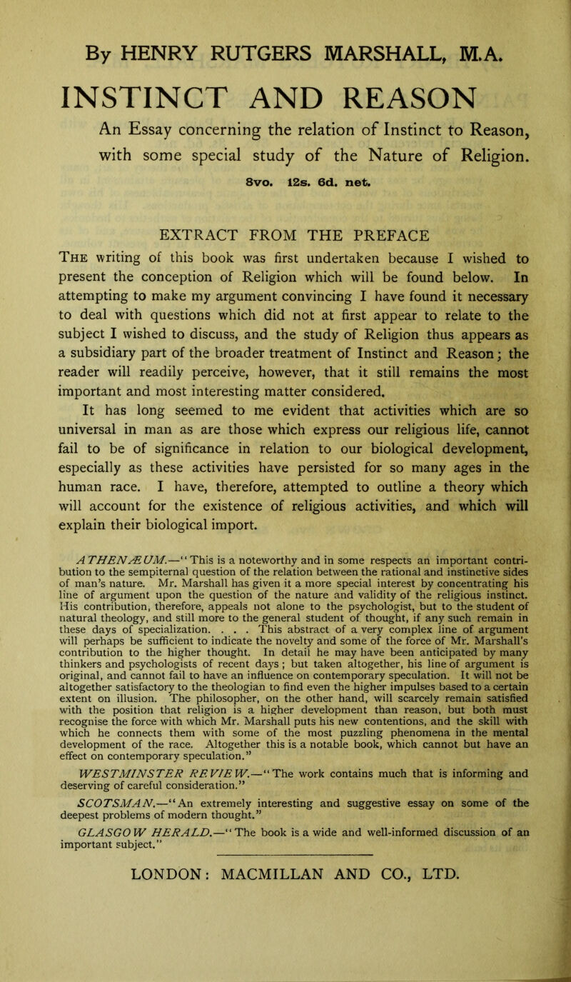 INSTINCT AND REASON An Essay concerning the relation of Instinct to Reason, with some special study of the Nature of Religion. 8vo. 12s. 6d. net. EXTRACT FROM THE PREFACE The writing of this book was first undertaken because I wished to present the conception of Religion which will be found below. In attempting to make my argument convincing I have found it necessary to deal with questions which did not at first appear to relate to the subject I wished to discuss, and the study of Religion thus appears as a subsidiary part of the broader treatment of Instinct and Reason; the reader will readily perceive, however, that it still remains the most important and most interesting matter considered. It has long seemed to me evident that activities which are so universal in man as are those which express our religious life, cannot fail to be of significance in relation to our biological development, especially as these activities have persisted for so many ages in the human race. I have, therefore, attempted to outline a theory which will account for the existence of religious activities, and which will explain their biological import. ATHENAEUM.—“This is a noteworthy and in some respects an important contri- bution to the sempiternal question of the relation between the rational and instinctive sides of man’s nature. Mr. Marshall has given it a more special interest by concentrating his line of argument upon the question of the nature and validity of the religious instinct. His contribution, therefore, appeals not alone to the psychologist, but to the student of natural theology, and still more to the general student of thought, if any such remain in these days of specialization. . . . This abstract of a very complex line of argument will perhaps be sufficient to indicate the novelty and some of the force of Mr. Marshall’s contribution to the higher thought. In detail he may have been anticipated by many thinkers and psychologists of recent days ; but taken altogether, his line of argument is original, and cannot fail to have an influence on contemporary speculation. It will not be altogether satisfactory to the theologian to find even the higher impulses based to a certain extent on illusion. The philosopher, on the other hand, will scarcely remain satisfied with the position that religion is a higher development than reason, but both must recognise the force with which Mr. Marshall puts his new contentions, and the skill with which he connects them with some of the most puzzling phenomena in the mental development of the race. Altogether this is a notable book, which cannot but have an effect on contemporary speculation.” WESTMINSTER REVIEW.—“The work contains much that is informing and deserving of careful consideration.” SCOTSMAN.—“An extremely interesting and suggestive essay on some of the deepest problems of modern thought.” GLASGOW HERALD.—“The book is a wide and well-informed discussion of an important subject.”