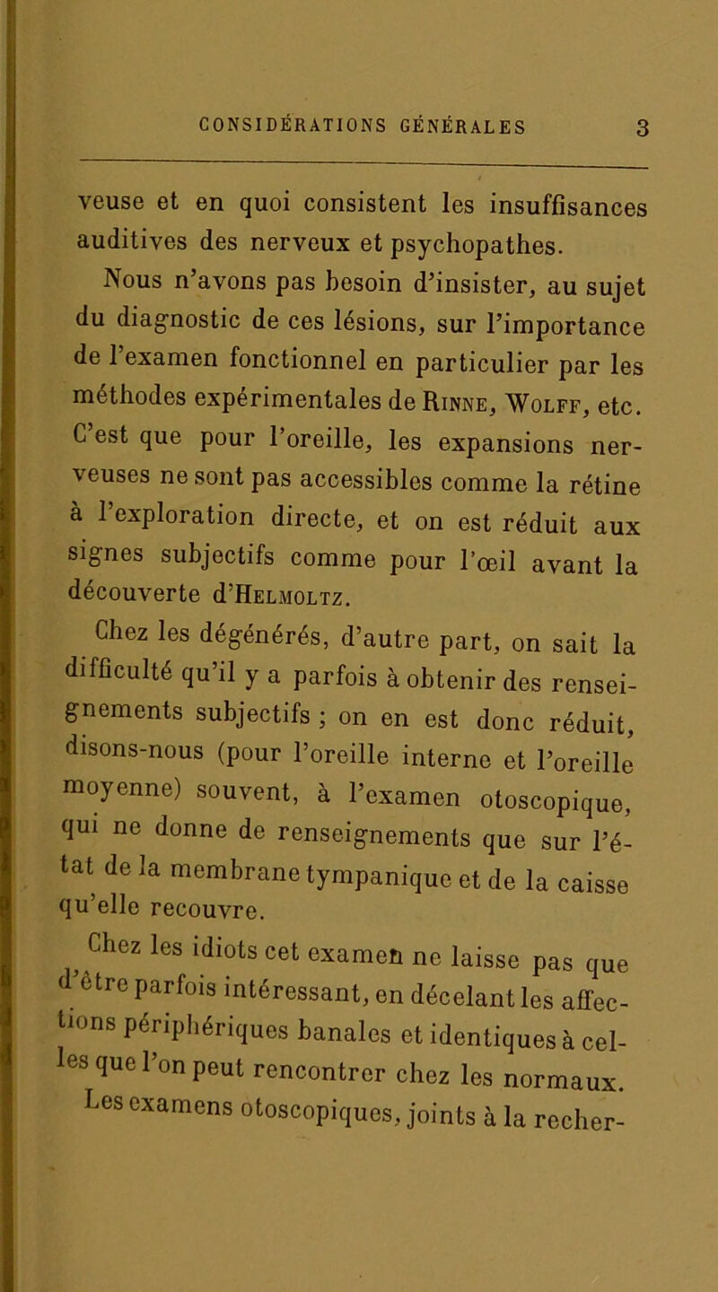 veuse et en quoi consistent les insuffisances auditives des nerveux et psychopathes. Nous n’avons pas besoin d’insister, au sujet du diagnostic de ces lésions, sur l’importance de 1 examen fonctionnel en particulier par les méthodes expérimentales de Rinne, Wolff, etc. C est que pour l’oreille, les expansions ner- veuses ne sont pas accessibles comme la rétine à l’exploration directe, et on est réduit aux signes subjectifs comme pour l’œil avant la découverte d’HELMOLTz. Chez les dégénérés, d’autre part, on sait la difficulté qu’il y a parfois à obtenir des rensei- gnements subjectifs ; on en est donc réduit, disons-nous (pour l’oreille interne et l’oreille moyenne) souvent, à l’examen otoscopique, qui ne donne de renseignements que sur l’é- tat de la membrane tympanique et de la caisse qu’elle recouvre. Chez les idiots cet examen ne laisse pas que d être parfois intéressant, en décelant les affec- tions périphériques banales et identiques à cel- les que l’on peut rencontrer chez les normaux. Les examens otoscopiques, joints à la recher-