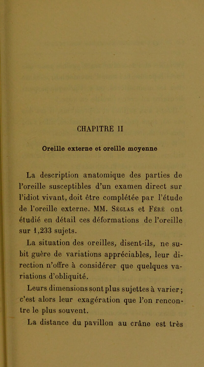 Oreille externe et oreille moyenne La description anatomique des parties de l’oreille susceptibles d’un examen direct sur l’idiot vivant, doit être complétée par l’étude de l’oreille externe. MM. Séglas et Féré ont étudié en détail ces déformations de l’oreille sur 1,233 sujets. La situation des oreilles, disent-ils, ne su- bit guère de variations appréciables, leur di- rection n’offre à considérer que quelques va- riations d’obliquité. Leurs dimensions sont plus sujettes à varier; c’est alors leur exagération que l’on rencon- tre le plus souvent. La distance du pavillon au crâne est très