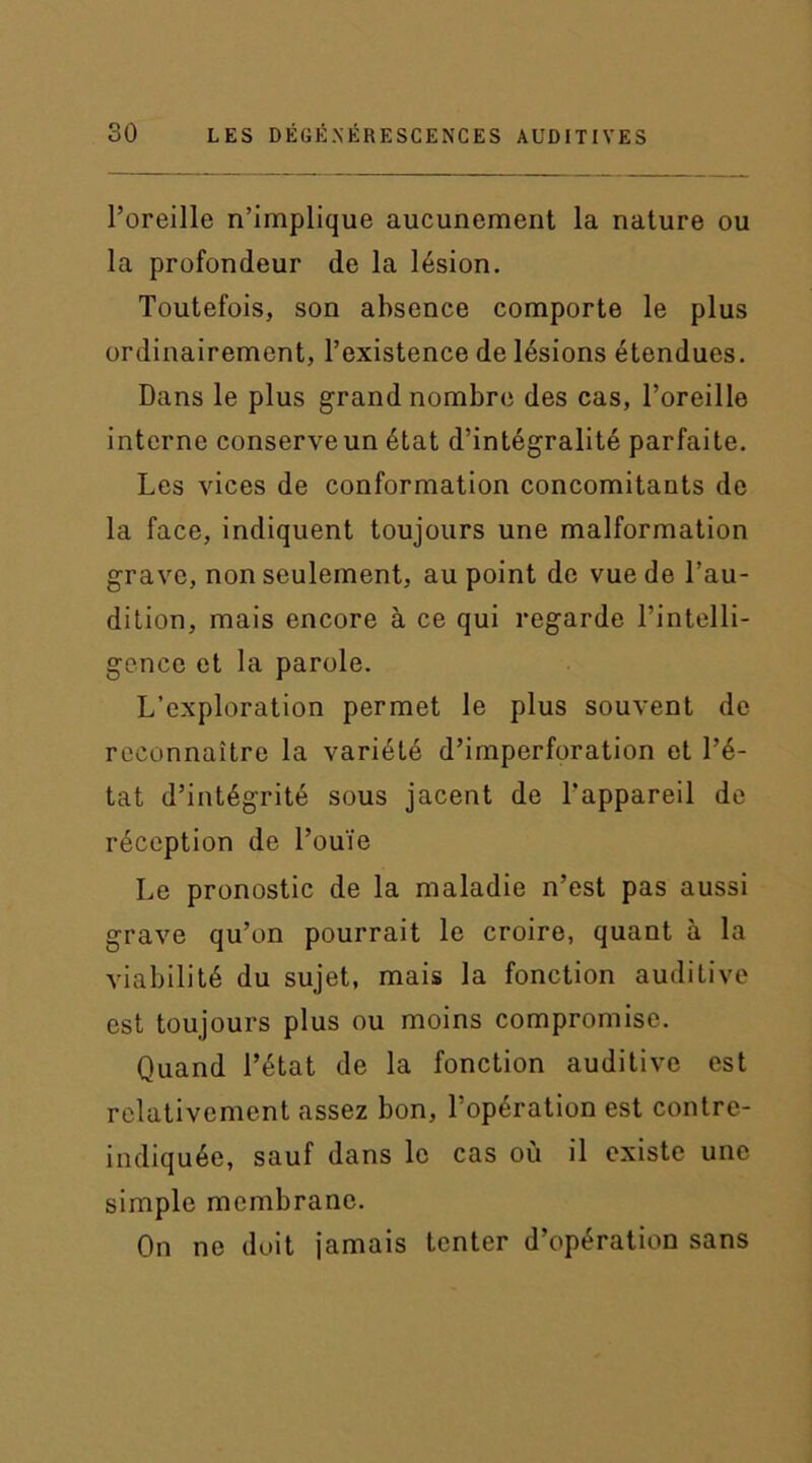 l’oreille n’implique aucunement la nature ou la profondeur de la lésion. Toutefois, son absence comporte le plus ordinairement, l’existence de lésions étendues. Dans le plus grand nombre des cas, l’oreille interne conserve un état d’intégralité parfaite. Les vices de conformation concomitants de la face, indiquent toujours une malformation grave, non seulement, au point de vue de l’au- dition, mais encore à ce qui regarde l’intelli- gence et la parole. L’exploration permet le plus souvent de reconnaître la variété d’imperforation et l’é- tat d’intégrité sous jacent de l’appareil de réception de l’ouïe Le pronostic de la maladie n’est pas aussi grave qu’on pourrait le croire, quant à la viabilité du sujet, mais la fonction auditive est toujours plus ou moins compromise. Quand l’état de la fonction auditive est relativement assez bon, l’opération est contre- indiquée, sauf dans le cas où il existe une simple membrane. On ne doit jamais tenter d’opération sans