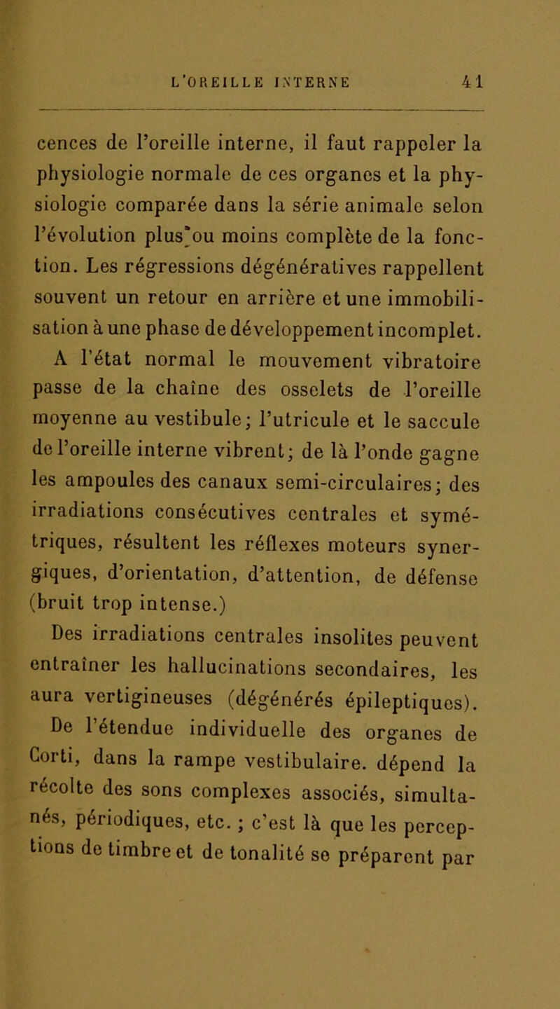 cences de l’oreille interne, il faut rappeler la physiologie normale de ces organes et la phy- siologie comparée dans la série animale selon l’évolution plus'ou moins complète de la fonc- tion. Les régressions dégénératives rappellent souvent un retour en arrière et une immobili- sation à une phase de développement incomplet. A l’état normal le mouvement vibratoire passe de la chaîne des osselets de l’oreille moyenne au vestibule; l’utricule et le saccule de l’oreille interne vibrent; de là l’onde gagne les ampoules des canaux semi-circulaires; des irradiations consécutives centrales et symé- triques, résultent les réflexes moteurs syner- giques, d’orientation, d’attention, de défense (bruit trop intense.) Des irradiations centrales insolites peuvent entraîner les hallucinations secondaires, les aura vertigineuses (dégénérés épileptiques). De 1 étendue individuelle des org'anes de Corti, dans la rampe vestibulaire. dépend la récolte des sons complexes associés, simulta- nés, périodiques, etc. ; c’est là que les percep- tions de timbre et de tonalité se préparent par