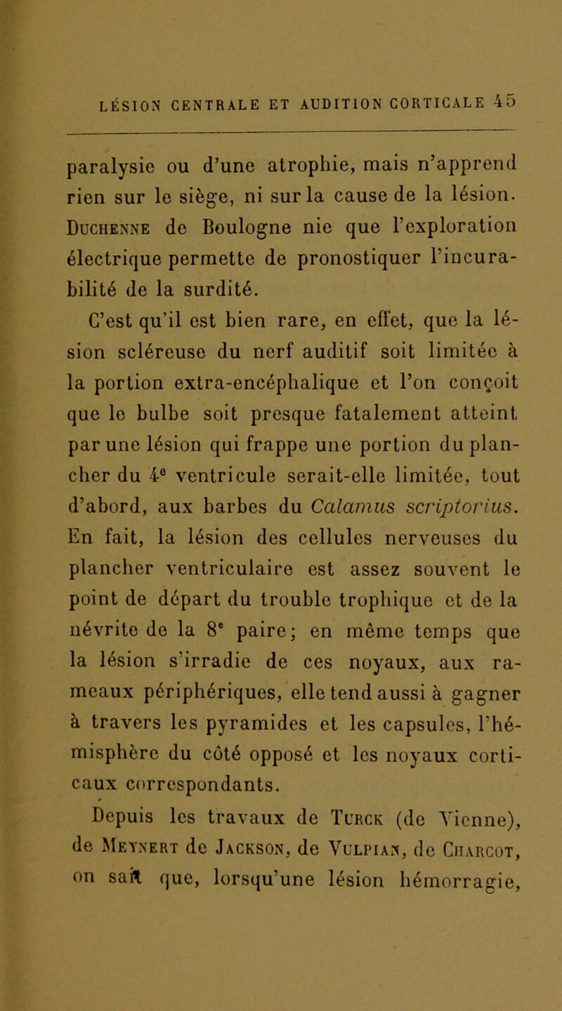 paralysie ou d’une atrophie, mais n’apprend rien sur le siège, ni sur la cause de la lésion. Duchenne de Boulogne nie que l’exploration électrique permette de pronostiquer l’incura- bilité de la surdité. C’est qu’il est bien rare, en effet, que la lé- sion scléreuse du nerf auditif soit limitée à la portion extra-encéphalique et l’on conçoit que le bulbe soit presque fatalement atteint par une lésion qui frappe une portion du plan- cher du 4e ventricule serait-elle limitée, tout d’abord, aux barbes du Calamus scriptorius. En fait, la lésion des cellules nerveuses du plancher ventriculaire est assez souvent le point de départ du trouble trophique et de la névrito do la 8e paire; en même temps que la lésion s'irradie de ces noyaux, aux ra- meaux périphériques, elle tend aussi à gagner à travers les pyramides et les capsules, l’hé- misphère du côté opposé et les noyaux corti- caux correspondants. Depuis les travaux de Turck (de Tienne), de Meynert de Jackson, de Vulpian, de Ciiarcot, on sait que, lorsqu’une lésion hémorragie,