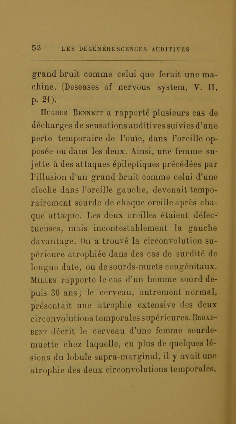 grand bruit comme celui que ferait une ma- chine. (Deseases of nervous System, Y. II, p. 21). Hughes Bennett a rapporté plusieurs cas de décharges de sensations auditives suivies d’une perte temporaire de l’ouïe, dans l’oreille op- posée ou dans les deux. Ainsi, une femme su- jette à des attaques épileptiques précédées par l’illusion d’un grand bruit comme celui d’une cloche dans l’oreille gauche, devenait tempo- rairement sourde de chaque oreille après cha- que attaque. Les deux oreilles étaient défec- tueuses, mais incontestablement la gauche davantage. On a trouvé la circonvolution su- périeure atrophiée dans des cas de surdité de longue date, ou de sourds-muets congénitaux. Milles rapporte le cas d’un homme sourd de- puis 30 ans; le cerveau, autrement normal, présentait une atrophie extensive des deux circonvolutions temporales supérieures. Broad- bent décrit le cerveau d’une fernino sourde- muette chez laquelle, en plus de quelques lé- sions du lobule supra-marginal, il y avait une atrophie des deux circonvolutions temporales,