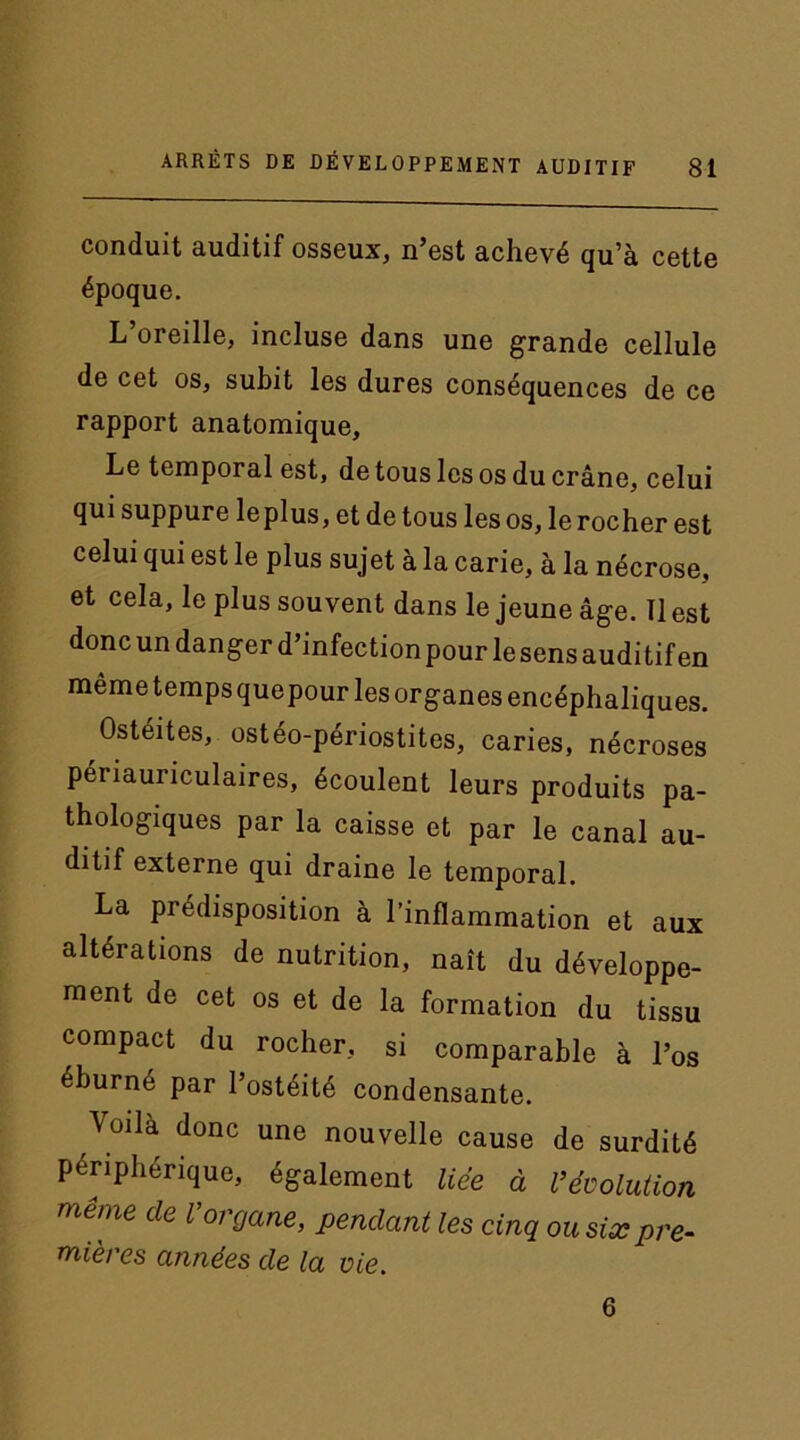 conduit auditif osseux, n’est achevé qu’à cette époque. L’oreille, incluse dans une grande cellule de cet os, subit les dures conséquences de ce rapport anatomique. Le temporal est, de tous les os du crâne, celui qui suppure leplus, et de tous les os, le rocher est celui qui est le plus sujet à la carie, à la nécrose, et cela, le plus souvent dans le jeune âge. Il est donc un danger d’infection pour le sens auditif en même temps quepour les organes encéphaliques. Ostéites, ostéo-périostites, caries, nécroses périauriculaires, écoulent leurs produits pa- thologiques par la caisse et par le canal au- ditif externe qui draine le temporal. La prédisposition à l’inflammation et aux altérations de nutrition, naît du développe- ment de cet os et de la formation du tissu compact du rocher, si comparable à l’os éburné par l’ostéité condensante. Voila donc une nouvelle cause de surdité périphérique, également liée à l’évolution même de Vorgane, pendant les cinq ou six pre- mières années de la vie. 6