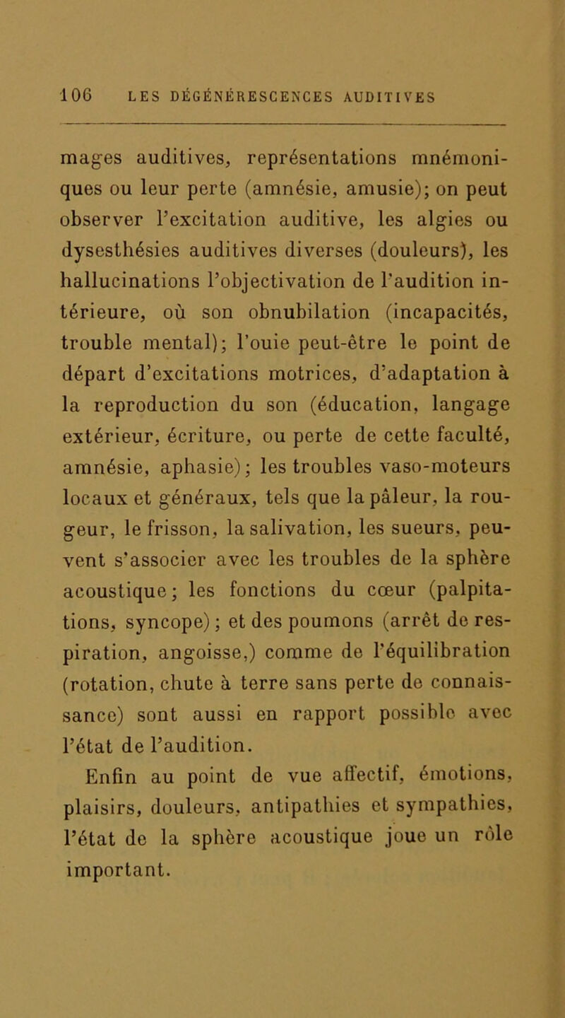 mages auditives, représentations mnémoni- ques ou leur perte (amnésie, amusie); on peut observer l’excitation auditive, les algies ou dysesthésies auditives diverses (douleurs), les hallucinations l’objectivation de l'audition in- térieure, où son obnubilation (incapacités, trouble mental); l’ouie peut-être le point de départ d’excitations motrices, d’adaptation à la reproduction du son (éducation, langage extérieur, écriture, ou perte de cette faculté, amnésie, aphasie); les troubles vaso-moteurs locaux et généraux, tels que la pâleur, la rou- geur, le frisson, la salivation, les sueurs, peu- vent s'associer avec les troubles de la sphère acoustique; les fonctions du cœur (palpita- tions, syncope) ; et des poumons (arrêt de res- piration, angoisse,) comme de l’équilibration (rotation, chute à terre sans perte de connais- sance) sont aussi en rapport possible avec l’état de l’audition. Enfin au point de vue affectif, émotions, plaisirs, douleurs, antipathies et sympathies, l’état de la sphère acoustique joue un rôle important.