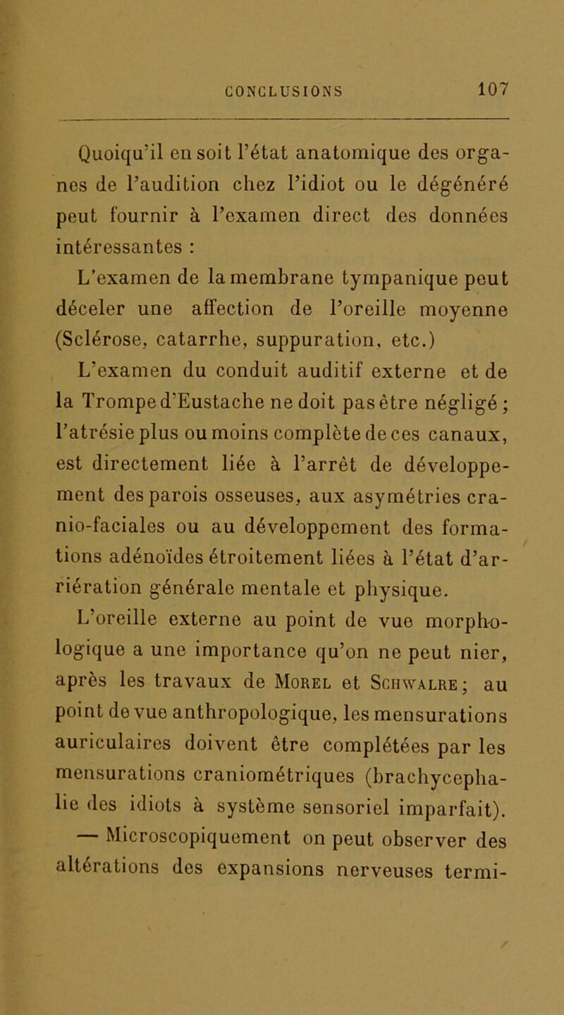 Quoiqu’il en soit l’état anatomique des orga- nes de l’audition chez l’idiot ou le dégénéré peut fournir à l’examen direct des données intéressantes : L’examen de la membrane tympanique peut déceler une affection de l’oreille moyenne (Sclérose, catarrhe, suppuration, etc.) L’examen du conduit auditif externe et de la Trompe d'Eustache ne doit pas être négligé ; l’atrésie plus ou moins complète de ces canaux, est directement liée à l’arrêt de développe- ment des parois osseuses, aux asymétries cra- nio-faciales ou au développement des forma- tions adénoïdes étroitement liées à l’état d’ar- riération générale mentale et physique. L’oreille externe au point de vue morpho- logique a une importance qu’on ne peut nier, après les travaux de Morel et Schwalre; au point de vue anthropologique, les mensurations auriculaires doivent être complétées par les mensurations craniométriques (brachycepha- lie des idiots à système sensoriel imparfait). — Microscopiquement on peut observer des altérations des expansions nerveuses termi-