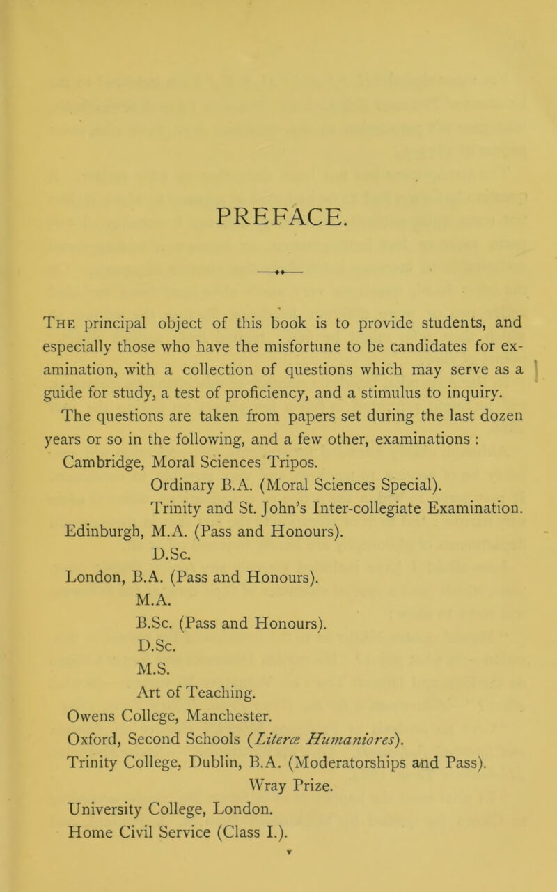 PREFACE. The principal object of this book is to provide students, and especially those who have the misfortune to be candidates for ex- amination, with a collection of questions which may serve as a guide for study, a test of proficiency, and a stimulus to inquiry. The questions are taken from papers set during the last dozen years or so in the following, and a few other, examinations : Cambridge, Moral Sciences Tripos. Ordinary B.A. (Moral Sciences Special). Trinity and St.John’s Inter-collegiate Examination. Edinburgh, M.A. (Pass and Honours). D.Sc. London, B.A. (Pass and Honours). M.A. B.Sc. (Pass and Honours). D.Sc. M.S. Art of Teaching. Owens College, Manchester. Oxford, Second Schools (Literal Humaniores). Trinity College, Dublin, B.A. (Moderatorships and Pass). Wray Prize. University College, London. Home Civil Service (Class I.).