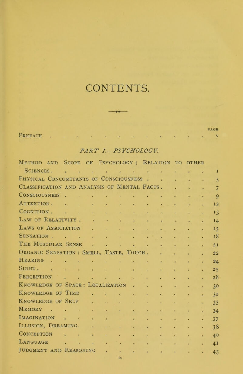 CONTENTS PAGE Preface v PART I.—PSYCHOLOGY. Method and Scope of Psychology ; Relation to other Sciences i Physical Concomitants of Consciousness 5 Classification and Analysis of Mental Facts .... 7 Consciousness 9 Attention 12 Cognition 13 Law of Relativity 14 Laws of Association 15 Sensation 18 The Muscular Sense 21 Organic Sensation : Smell, Taste, Touch 22 Hearing 24 Sight. 25 Perception 28 Knowledge of Space : Localization 30 Knowledge of Time 32 Knowledge of Self 33 Memory 34 Imagination 37 Illusion, Dreaming 38 Conception 40 Language 41 Judgment and Reasoning 43