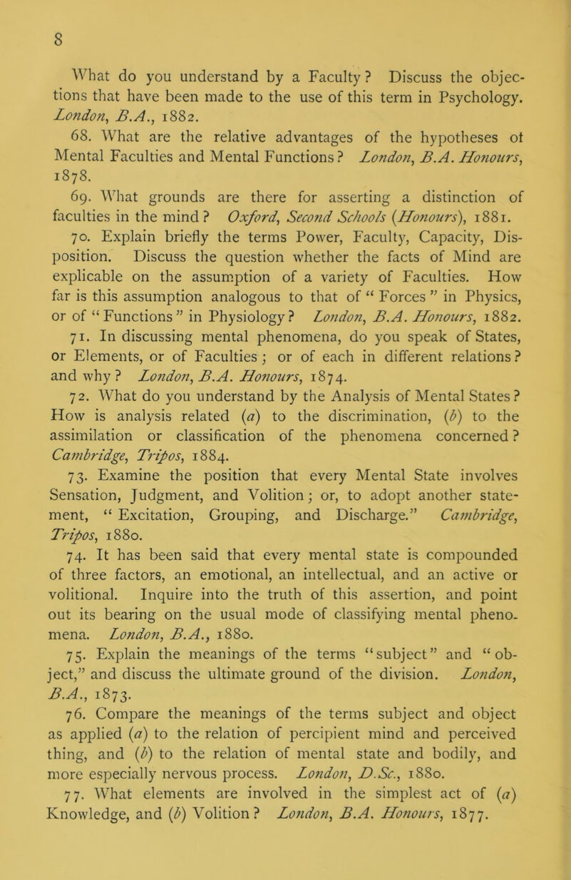 What do you understand by a Faculty ? Discuss the objec- tions that have been made to the use of this term in Psychology. London, B.A., 1882. 68. What are the relative advantages of the hypotheses ot Mental Faculties and Mental Functions? London, B.A. Honours, 1878. 69. What grounds are there for asserting a distinction of faculties in the mind? Oxford', Second Schools {Honours), 1881. 70. Explain briefly the terms Power, Faculty, Capacity, Dis- position. Discuss the question whether the facts of Mind are explicable on the assumption of a variety of Faculties. How far is this assumption analogous to that of “ Forces ” in Physics, or of “Functions” in Physiology? London, B.A. Honours, 1882. 71. In discussing mental phenomena, do you speak of States, or Elements, or of Faculties; or of each in different relations ? and why ? Lo7ido7i, B.A. Honours, 1874. 72. What do you understand by the Analysis of Mental States? How is analysis related (a) to the discrimination, (b) to the assimilation or classification of the phenomena concerned ? Ca7nbridge, Tripos, 1884. 73. Examine the position that every Mental State involves Sensation, Judgment, and Volition; or, to adopt another state- ment, “ Excitation, Grouping, and Discharge.” Cci7nbridge, Tripos, 1880. 74. It has been said that every mental state is compounded of three factors, an emotional, an intellectual, and an active or volitional. Inquire into the truth of this assertion, and point out its bearing on the usual mode of classifying mental pheno- mena. London, B.A., 1880. 75. Explain the meanings of the terms “subject” and “ob- ject,” and discuss the ultimate ground of the division. London, B.A., 1873. 76. Compare the meanings of the terms subject and object as applied {a) to the relation of percipient mind and perceived thing, and (b) to the relation of mental state and bodily, and more especially nervous process. Lo7idon, D.Sc., 1880. 77. What elements are involved in the simplest act of {a) Knowledge, and (b) Volition? London, B.A. Honours, 1877.