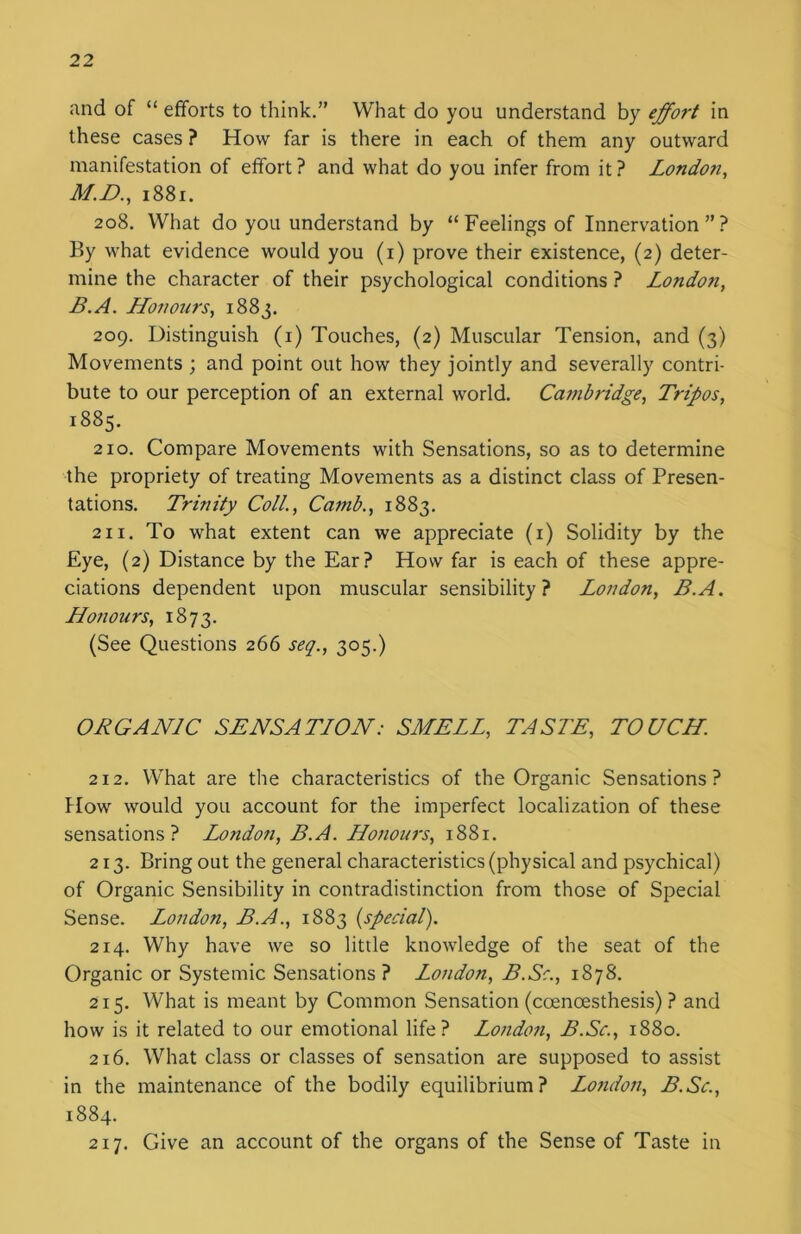 and of “ efforts to think.” What do you understand by effort in these cases ? How far is there in each of them any outward manifestation of effort ? and what do you infer from it ? London, M.D., 1881. 208. What do you understand by “Feelings of Innervation”? By what evidence would you (1) prove their existence, (2) deter- mine the character of their psychological conditions ? London, B.A. Honours, 1883. 209. Distinguish (1) Touches, (2) Muscular Tension, and (3) Movements ; and point out how they jointly and severally contri- bute to our perception of an external world. Cambridge, Tripos, 1885. 210. Compare Movements with Sensations, so as to determine the propriety of treating Movements as a distinct class of Presen- tations. Trinity Coll., Camb., 1883. 211. To what extent can we appreciate (1) Solidity by the Eye, (2) Distance by the Ear? How far is each of these appre- ciations dependent upon muscular sensibility? London, B.A. Honours, 1873. (See Questions 266 seq., 305.) ORGANIC SENSATION: SMELL, TASTE, TOUCH. 212. What are the characteristics of the Organic Sensations? How would you account for the imperfect localization of these sensations? Lotidon, B.A. Honours, 1881. 213. Bring out the general characteristics (physical and psychical) of Organic Sensibility in contradistinction from those of Special Sense. London, B.A., 1883 {special). 214. Why have we so little knowledge of the seat of the Organic or Systemic Sensations? London, B.Sc., 1878. 215. What is meant by Common Sensation (ccencesthesis) ? and how is it related to our emotional life? London, B.Sc., 1880. 216. What class or classes of sensation are supposed to assist in the maintenance of the bodily equilibrium? London, B.Sc., 1884. 217. Give an account of the organs of the Sense of Taste in