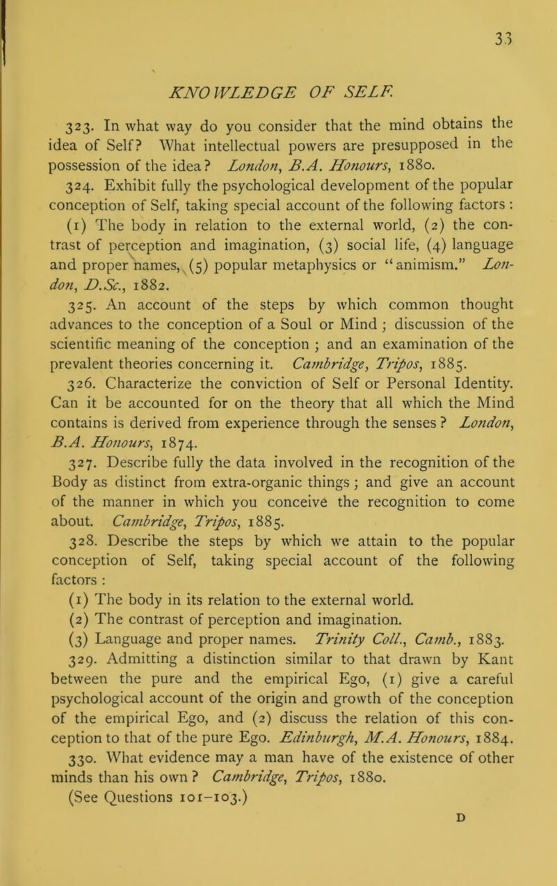 KNOWLEDGE OF SELF. 323. In what way do you consider that the mind obtains the idea of Self? What intellectual powers are presupposed in the possession of the idea? Lotulon, B.A. LLotiours, 1880. 324. Exhibit fully the psychological development of the popular conception of Self, taking special account of the following factors : (1) The body in relation to the external world, (2) the con- trast of perception and imagination, (3) social life, (4) language and proper names, (5) popular metaphysics or “animism.” Lon- don, D.Sc., 1882. 325. An account of the steps by which common thought advances to the conception of a Soul or Mind ; discussion of the scientific meaning of the conception ; and an examination of the prevalent theories concerning it. Cambridge, Tripos, 1885. 326. Characterize the conviction of Self or Personal Identity. Can it be accounted for on the theory that all which the Mind contains is derived from experience through the senses ? Lo?idon, B.A. Honours, 1874. 327. Describe fully the data involved in the recognition of the Body as distinct from extra-organic things ; and give an account of the manner in which you conceive the recognition to come about. Cambridge, Tripos, 1885. 328. Describe the steps by which we attain to the popular conception of Self, taking special account of the following factors : (1) The body in its relation to the external world. (2) The contrast of perception and imagination. (3) Language and proper names. Trinity Coll., Camb., 1883. 329. Admitting a distinction similar to that drawn by Kant between the pure and the empirical Ego, (1) give a careful psychological account of the origin and growth of the conception of the empirical Ego, and (2) discuss the relation of this con- ception to that of the pure Ego. Edinburgh, M.A. Honours, 1884. 330. What evidence may a man have of the existence of other minds than his own? Cambridge, Tripos, 1880. (See Questions 101-103.) D