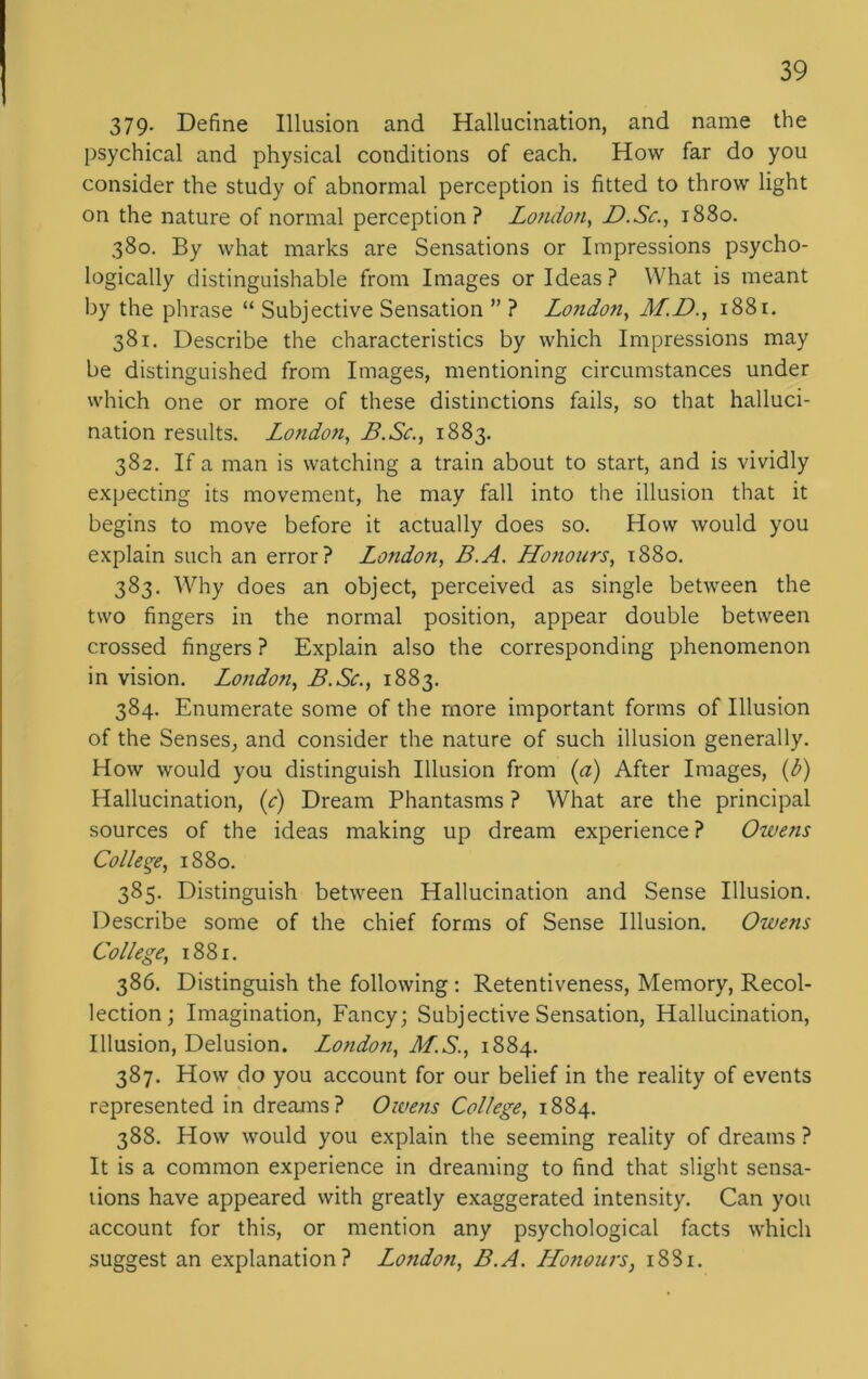 379- Define Illusion and Hallucination, and name the psychical and physical conditions of each. How far do you consider the study of abnormal perception is fitted to throw light on the nature of normal perception ? London, D.Sc., 1880. 380. By what marks are Sensations or Impressions psycho- logically distinguishable from Images or Ideas? What is meant by the phrase “ Subjective Sensation ” ? Londoti, M.D., 1881. 381. Describe the characteristics by which Impressions may be distinguished from Images, mentioning circumstances under which one or more of these distinctions fails, so that halluci- nation results. London, B.Sc., 1883. 382. If a man is watching a train about to start, and is vividly expecting its movement, he may fall into the illusion that it begins to move before it actually does so. How would you explain such an error? London, B.A. Honours, 1880. 383. Why does an object, perceived as single between the two fingers in the normal position, appear double between crossed fingers ? Explain also the corresponding phenomenon in vision. London, B.Sc., 1883. 384. Enumerate some of the more important forms of Illusion of the Senses, and consider the nature of such illusion generally. How would you distinguish Illusion from (a) After Images, (b) Hallucination, (c) Dream Phantasms ? What are the principal sources of the ideas making up dream experience ? Owens College, 1880. 385. Distinguish between Hallucination and Sense Illusion. Describe some of the chief forms of Sense Illusion. Owens College, 1881. 386. Distinguish the following : Retentiveness, Memory, Recol- lection; Imagination, Fancy; Subjective Sensation, Hallucination, Illusion, Delusion. London, M.S., 1884. 387. How do you account for our belief in the reality of events represented in dreams? Owens College, 1884. 388. How would you explain the seeming reality of dreams ? It is a common experience in dreaming to find that slight sensa- tions have appeared with greatly exaggerated intensity. Can you account for this, or mention any psychological facts which suggest an explanation? London, B.A. Honours, 1881.