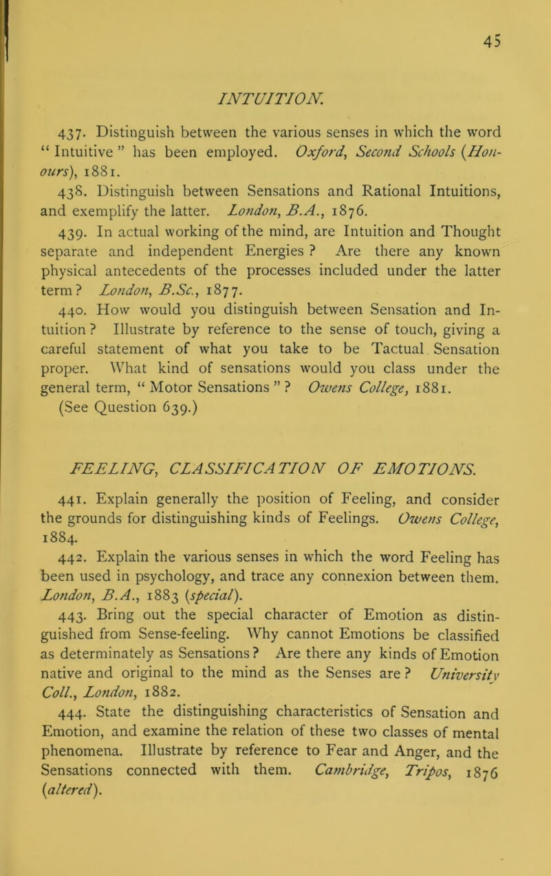 INTUITION. 437. Distinguish between the various senses in which the word “ Intuitive ” has been employed. Oxford, Second Schools (Hon- ours), 1881. 438. Distinguish between Sensations and Rational Intuitions, and exemplify the latter. London, B.A., 1876. 439. In actual working of the mind, are Intuition and Thought separate and independent Energies ? Are there any known physical antecedents of the processes included under the latter term? London, B.Sc., 1877. 440. How would you distinguish between Sensation and In- tuition ? Illustrate by reference to the sense of touch, giving a careful statement of what you take to be Tactual Sensation proper. What kind of sensations would you class under the general term, “ Motor Sensations ” ? Owens College, 1881. (See Question 639.) FEELING, CLASSIFICATION OF EMOTIONS. 441. Explain generally the position of Feeling, and consider the grounds for distinguishing kinds of Feelings. Owens College, 1884. 442. Explain the various senses in which the word Feeling has been used in psychology, and trace any connexion between them. London, B.A., 1883 {special). 443. Bring out the special character of Emotion as distin- guished from Sense-feeling. Why cannot Emotions be classified as determinately as Sensations? Are there any kinds of Emotion native and original to the mind as the Senses are ? University Coll., London, 1882. 444. State the distinguishing characteristics of Sensation and Emotion, and examine the relation of these two classes of mental phenomena. Illustrate by reference to Fear and Anger, and the Sensations connected with them. Cambridge, Tripos, 1876 {altered).