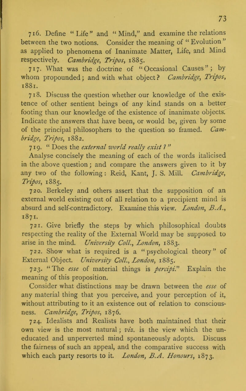 716. Define “Life” and “Mind,” and examine the relations between the two notions. Consider the meaning of “ Evolution ” as applied to phenomena of Inanimate Matter, Life, and Mind respectively. Cambridge, Tripos, 1885. 717. What was the doctrine of “Occasional Causes”; by whom propounded; and with what object? Cambridge, Tripos, 1881. 718. Discuss the question whether our knowledge of the exis- tence of other sentient beings of any kind stands on a better footing than our knowledge of the existence of inanimate objects. Indicate the answers that have been, or would be, given by some of the principal philosophers to the question so framed. Cam- bridge, Tripos, 1882. 719. “ Does the external world really exist ? ” Analyse concisely the meaning of each of the words italicised in the above question; and compare the answers given to it by any two of the following : Reid, Kant, J. S. Mill. Cambridge, Tripos, 1885. 720. Berkeley and others assert that the supposition of an external world existing out of all relation to a precipient mind is absurd and self-contradictory. Examine this view. Londoii, B.A., 1871. 721. Give briefly the steps by which philosophical doubts respecting the reality of the External World may be supposed to arise in the mind. University Coll., Lo?idon, 1883. 722. Show what is required is a “psychological theory” of External Object. University Coll., London, 1885. 723. “The esse of material things is percipi. Explain the meaning of this proposition. Consider what distinctions may be drawn between the esse of any material thing that you perceive, and your perception of it, without attributing to it an existence out of relation to conscious- ness. Cattibridge, Tripos, 1876. 724. Idealists and Realists have both maintained that their own view is the most natural; viz. is the view which the un- educated and unperverted mind spontaneously adopts. Discuss the fairness of such an appeal, and the comparative success with which each party resorts to it. London, B.A. Honours, 1873.