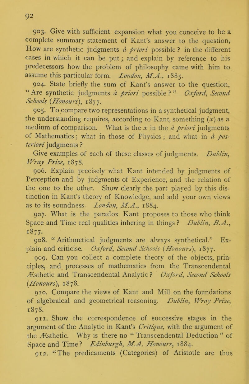 903- Give with sufficient expansion what you conceive to be a complete summary statement of Kant’s answer to the question, How are synthetic judgments cl priori possible? in the different cases in which it can be put; and explain by reference to his predecessors how the problem of philosophy came with him to assume this particular form. London, ALA., 1885. 904. State briefly the sum of Kant's answer to the question, “Are synthetic judgments d priori possible?” Oxford, Second Schools {Honours), 1877. 905. To compare two representations in a synthetical judgment, the understanding requires, according to Kant, something (x) as a medium of comparison. What is the x in the a priori judgments of Mathematics; what in those of Physics; and what in a pos- teriori judgments ? Give examples of each of these classes of judgments. Dublin, Wray Prize, 1878. 906. Explain precisely what Kant intended by judgments of Perception and by judgments of Experience, and the relation of the one to the other. Show clearly the part played by this dis- tinction in Kant’s theory of Knowledge, and add your own views as to its soundness. London, M.A., 1884. 907. What is the paradox Kant proposes to those who think Space and Time real qualities inhering in things ? Dublin, B.A., 1877. 908. “ Arithmetical judgments are always synthetical.” Ex- plain and criticise. Oxford, Second Schools (Honours), 1877. 909. Can you collect a complete theory of the objects, prin- ciples, and processes of mathematics from the Transcendental ^Esthetic and Transcendental Analytic ? Oxford, Second Schools (Honours), 1878. 910. Compare the views of Kant and Mill on the foundations of algebraical and geometrical reasoning. Dublin, Wray Prize, 1878. 911. Show the correspondence of successive stages in the argument of the Analytic in Kant’s Critique, with the argument of the .Esthetic. Why is there no “ Transcendental Deduction ” of Space and Time? Edinburgh, M.A. Honours, 1884. 912. “The predicaments (Categories) of Aristotle are thus