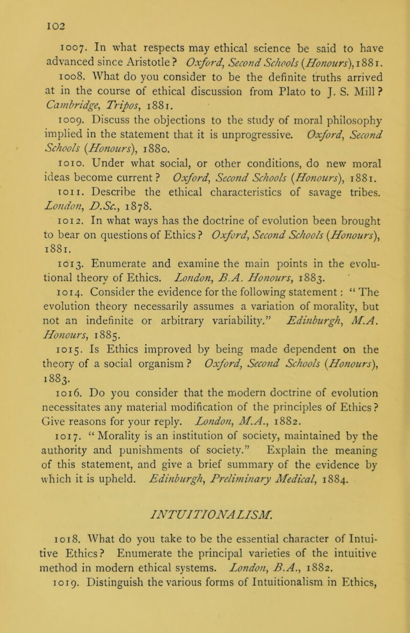 1007. In what respects may ethical science be said to have advanced since Aristotle ? Oxford, Second Schools [Honours), 1881. 1008. What do you consider to be the definite truths arrived at in the course of ethical discussion from Plato to J. S. Mill ? Cambridge, Tripos, 1881. 1009. Discuss the objections to the study of moral philosophy implied in the statement that it is unprogressive. Oxford, Second Schools [Honours), 1880. 1010. Under what social, or other conditions, do new moral ideas become current? Oxford, Second Schools [Honours), 1881. ton. Describe the ethical characteristics of savage tribes. London, D.Sc., 1878. 1012. In what ways has the doctrine of evolution been brought to bear on questions of Ethics ? Oxford, Second Schools [Honours), 1881. 1013. Enumerate and examine the main points in the evolu- tional theory of Ethics. London, B.A. Ho?iours, 1883. 1014. Consider the evidence for the following statement: “ The evolution theory necessarily assumes a variation of morality, but not an indefinite or arbitrary variability.” Edinburgh, ALA. Honours, 1885. 1015. Is Ethics improved by being made dependent on the theory of a social organism ? Oxford, Second Schools [Honours), 1883. 1016. Do you consider that the modern doctrine of evolution necessitates any material modification of the principles of Ethics ? Give reasons for your reply. London, M.A., 1882. 1017. “ Morality is an institution of society, maintained by the authority and punishments of society.” Explain the meaning of this statement, and give a brief summary of the evidence by which it is upheld. Edinburgh, Preliminary Medical, 1884. LNTULTLONALLSM. 1018. What do you take to be the essential character of Intui- tive Ethics? Enumerate the principal varieties of the intuitive method in modern ethical systems. London, B.A., 1882. 1019. Distinguish the various forms of Intuitionalism in Ethics,