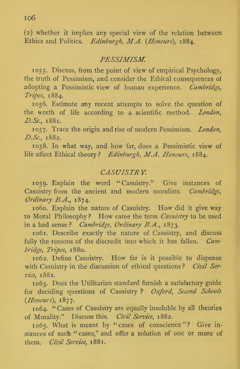 (2) whether it implies any special view of the relation between Ethics and Politics. Edinburgh, M.A. (Honours), 1884. PESSIMISM. 1055. Discuss, from the point of view of empirical Psychology, the truth of Pessimism, and consider the Ethical consequences ot adopting a Pessimistic view of human experience. Cambridge, Tripos, 1884. 1056. Estimate any recent attempts to solve the question of the worth of life according to a scientific method. London, D.Sc., 1881. 1057. Trace the origin and rise of modern Pessimism. London, D.Sc., 1882. 1058. In what way, and how far, does a Pessimistic view of life affect Ethical theory? Edinburgh, M.A. Honours, 1884. CASUISTP Y. 1059. Explain the word “Casuistry.” Give instances of Casuistry from the ancient and modern moralists. Cambridge, Ordinary B.A., 1874. 1060. Explain the nature of Casuistry. How did it give way to Moral Philosophy? How came the term Casuistry to be used in a bad sense? Cambridge, Ordinary B.A., 1873. 1061. Describe exactly the nature of Casuistry, and discuss fully the reasons of the discredit into which it has fallen. Cam- bridge, Tripos, 1880. 1062. Define Casuistry. How far is it possible to dispense with Casuistry in the discussion of ethical questions ? Civil Ser- vice, 1882. 1063. Does the Utilitarian standard furnish a satisfactory guide for deciding questions of Casuistry ? Oxford, Second Schools (Honours), 1877. 1064. “Cases of Casuistry are equally insoluble by all theories of Morality.” Discuss this. Civil Sendee, 1882. 1065. What is meant by “cases of conscience”? Give in- stances of such “ cases,” and offer a solution of one or more of them. Civil Service, 1881.