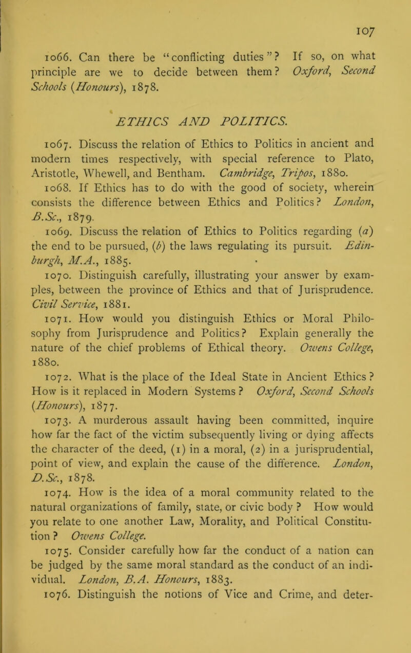 io7 1066. Can there be “conflicting duties”? If so, on what principle are we to decide between them ? Oxford, Second Schools (Honours), 1878. ETHICS AND POLITICS. 1067. Discuss the relation of Ethics to Politics in ancient and modern times respectively, with special reference to Plato, Aristotle, Whewell, and Bentham. Cambridge, Tripos, 1880. 1068. If Ethics has to do with the good of society, wherein consists the difference between Ethics and Politics ? London, P.Sc., 1879. 1069. Discuss the relation of Ethics to Politics regarding (a) the end to be pursued, (b) the laws regulating its pursuit. Edin- burgh, M.A., 1885. 1070. Distinguish carefully, illustrating your answer by exam- ples, between the province of Ethics and that of Jurisprudence. Civil Service, 1881. 1071. How would you distinguish Ethics or Moral Philo- sophy from Jurisprudence and Politics? Explain generally the nature of the chief problems of Ethical theory. Owens College, 1880. 1072. What is the place of the Ideal State in Ancient Ethics ? How is it replaced in Modern Systems ? Oxford, Second Schools (Honours), 1877. 1073. A murderous assault having been committed, inquire how far the fact of the victim subsequently living or dying affects the character of the deed, (1) in a moral, (2) in a jurisprudential, point of view, and explain the cause of the difference. London, D.Sc., 1878. 1074. How is the idea of a moral community related to the natural organizations of family, state, or civic body ? How would you relate to one another Law, Morality, and Political Constitu- tion ? Owens College. 1075. Consider carefully how far the conduct of a nation can be judged by the same moral standard as the conduct of an indi- vidual. London, B.A. Honours, 1883. 1076. Distinguish the notions of Vice and Crime, and deter-