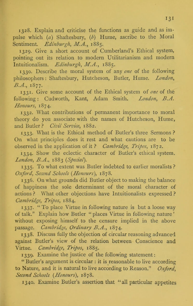 1328. Explain and criticise the functions as guide and as im- pulse which (a) Shaftesbury, (b) Hume, ascribe to the Moral Sentiment. Edinburgh, M.A., 1885. 1329. Give a short account of Cumberland’s Ethical system, pointing out its relation to modern Utilitarianism and modern Intuitionalism. Edinburgh, M.A., 1885. 1330. Describe the moral system of any one of the following philosophers : Shaftesbury, Hutcheson, Butler, Hume. Lo?idon, B.A., 1877. 1331. Give some account of the Ethical system of one of the following: Cudvvorth, Kant, Adam Smith. London, B.A. Honours, 1874. 1332. What contributions of permanent importance to moral theory do you associate with the names of Hutcheson, Hume, and Butler? Civil Service, 1882. 1333. What is the Ethical method of Butler’s three Sermons ? On what principles does it rest and what cautions are to be observed in the application of it ? Catnbridge, Tripos, 1872. 1334. Show the eclectic character of Butler’s ethical system. London, B.A., 1883 (Special). 1335. To what extent was Butler indebted to earlier moralists ? Oxford, Second Schools (Honours), 1878. 1336. On what grounds did Butler object to making the balance of happiness the sole determinant of the moral character of actions ? What other objections have Intuitionalists expressed ? Cambridge, Tripos, 1884. 1337. “ To place Virtue in following nature is but a loose way of talk.” Explain how Butler “ places Virtue in following nature ’ without exposing himself to the censure implied in the above passage. Cambridge, Ordinary B.A., 1874. 1338. Discuss fully the objection of circular reasoning advanced against Butler’s view of the relation between Conscience and Virtue. Cambridge, Tripos, 1885. 1339. Examine the justice of the following statement: “ Butler’s argument is circular : it is reasonable to live according to Nature, and it is natural to live according to Reason.” Oxford, Second Schools (Honours), 1878. 1340. Examine Butler’s assertion that “ all particular appetites