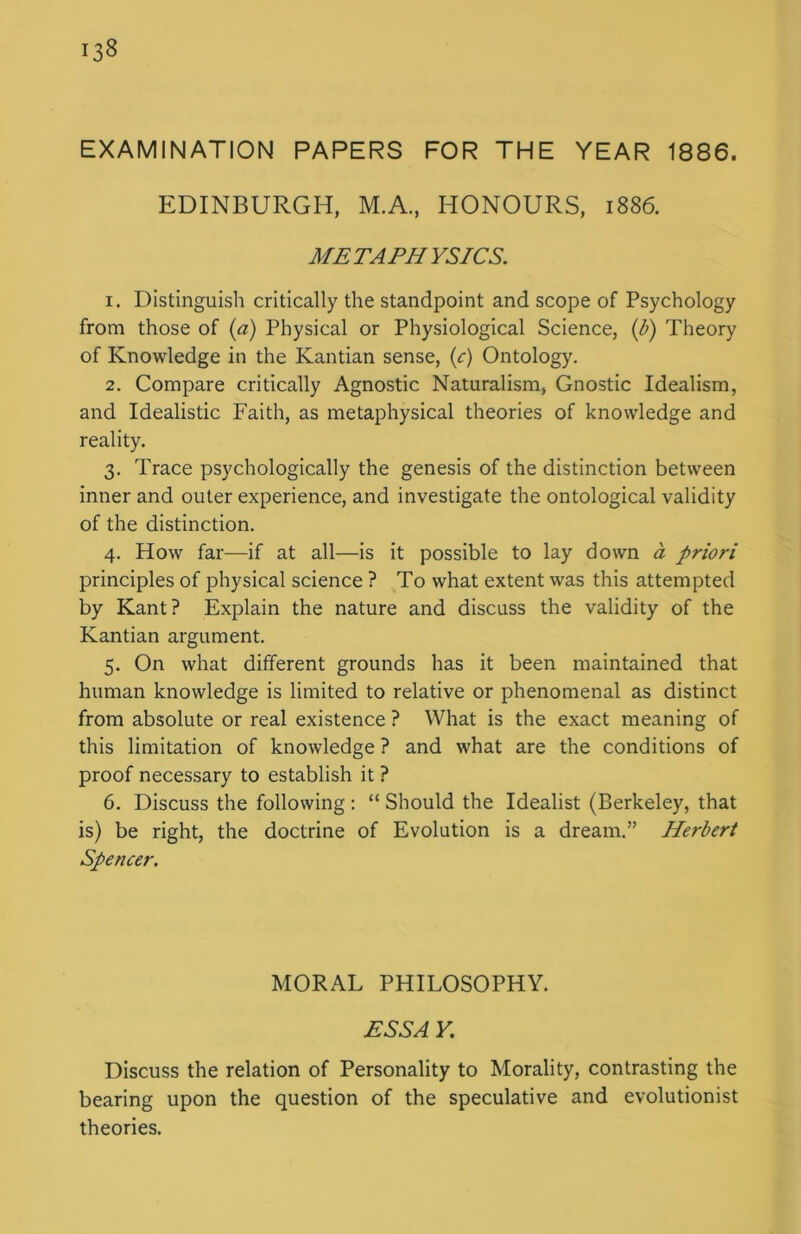 EXAMINATION PAPERS FOR THE YEAR 1886. EDINBURGH, M.A., HONOURS, 1886. METAPHYSICS. 1. Distinguish critically the standpoint and scope of Psychology from those of (a) Physical or Physiological Science, (b) Theory of Knowledge in the Kantian sense, (c) Ontology. 2. Compare critically Agnostic Naturalism, Gnostic Idealism, and Idealistic Faith, as metaphysical theories of knowledge and reality. 3. Trace psychologically the genesis of the distinction between inner and outer experience, and investigate the ontological validity of the distinction. 4. How far—if at all—is it possible to lay down a priori principles of physical science ? To what extent was this attempted by Kant? Explain the nature and discuss the validity of the Kantian argument. 5. On what different grounds has it been maintained that human knowledge is limited to relative or phenomenal as distinct from absolute or real existence ? What is the exact meaning of this limitation of knowledge ? and what are the conditions of proof necessary to establish it ? 6. Discuss the following: “ Should the Idealist (Berkeley, that is) be right, the doctrine of Evolution is a dream.” Herbert Spencer. MORAL PHILOSOPHY. ESS A Y. Discuss the relation of Personality to Morality, contrasting the bearing upon the question of the speculative and evolutionist theories.