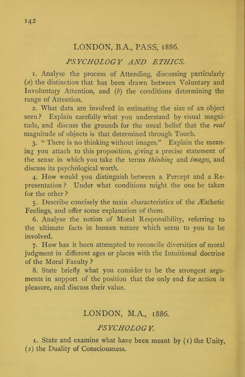 LONDON, B.A., PASS, 1886. PSYCHOLOGY AND ETHICS. 1. Analyse the process of Attending, discussing particularly (a) the distinction that has been drawn between Voluntary and Involuntary Attention, and (b) the conditions determining the range of Attention. 2. What data are involved in estimating the size of an object seen ? Explain carefully what you understand by visual magni- tude, and discuss the grounds for the usual belief that the real magnitude of objects is that determined through Touch. 3. “ There is no thinking without images.” Explain the mean- ing you attach to this proposition, giving a precise statement of the sense in which you take the terms thinking and images, and discuss its psychological worth. 4. How would you distinguish between a Percept and a Re- presentation ? Under what conditions might the one be taken for the other ? 5. Describe concisely the main characteristics of the Aesthetic Feelings, and offer some explanation of them. 6. Analyse the notion of Moral Responsibility, referring to the ultimate facts in human nature which seem to you to be involved. 7. How has it been attempted to reconcile diversities of moral judgment in different ages or places with the Intuitional doctrine of the Moral Faculty ? 8. State briefly what you consider to be the strongest argu- ments in support of the position that the only end for action is pleasure, and discuss their value. LONDON, M.A., 1886. PSYCHOLOGY. 1. State and examine what have been meant by (1) the Unity, (2) the Duality of Consciousness.