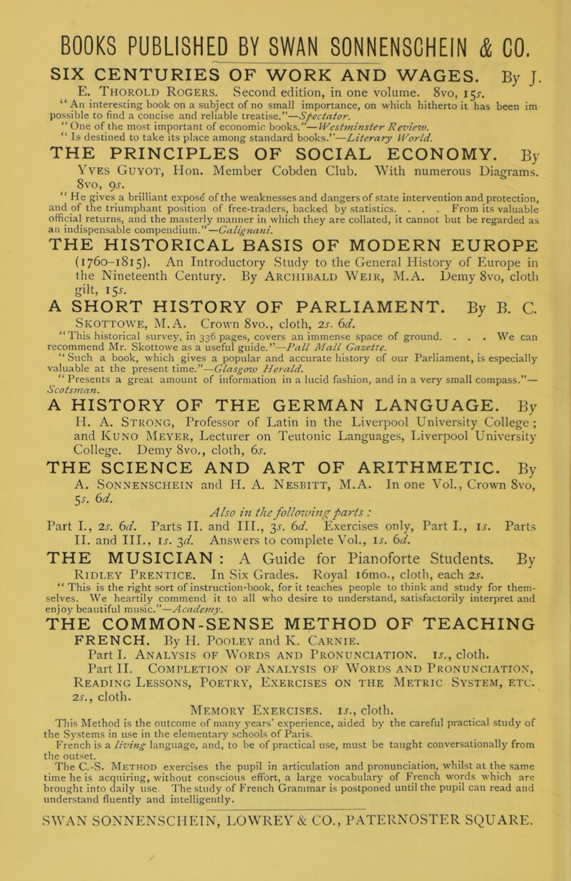 SIX CENTURIES OF WORK AND WAGES. By J. E. Thorold Rogers. Second edition, in one volume. 8vo, 15*. “An interesting book on a subject of no small importance, on which hitherto it has been im possible to find a concise and reliable treatise.”—Spectator. “ One of the most important of economic books.”—Westminster Review. “ Is destined to take its place among standard books.”—Literary World. THE PRINCIPLES OF SOCIAL ECONOMY. By Yves Guyot, Hon. Member Cobden Club. With numerous Diagrams. 8vo, gs. “He gives a brilliant expose of the weaknesses and dangers of state intervention and protection, and of the triumphant position of free-traders, backed by statistics. . . . From its valuable official returns, and the masterly manner in which they are collated, it cannot but be regarded as an indispensable compendium.”—Galignani. THE HISTORICAL BASIS OF MODERN EUROPE (1760-1815). An Introductory Study to the General History of Europe in the Nineteenth Century. By Archibald Weir, M.A. Demy 8vo, cloth gilt, 155. A SHORT HISTORY OF PARLIAMENT. By B. C. Skottowe, M.A. Crown 8vo., cloth, 2s. 6d. “This historical survey, in 336 pages, covers an immense space of ground. . . . We can recommend Mr. Skottowe as a useful guide.”—Pall Mall Gazette. “Such a book, which gives a popular and accurate history of our Parliament, is especially valuable at the present time.”—Glasgow Herald. “ Presents a great amount of information in a lucid fashion, and in a very small compass.”— Scotsman. A HISTORY OF THE GERMAN LANGUAGE. By H. A. Strong, Professor of Latin in the Liverpool University College ; and Kuno Meyer, Lecturer on Teutonic Languages, Liverpool University College. Demy 8vo., cloth, 6s. THE SCIENCE AND ART OF ARITHMETIC. By A. Sonnenschein and H. A. Nesbitt, M.A. In one Vol., Crown 8vo, 5s. 6d. Also in the following parts : Part I., 2s. 6d. Parts II. and III., 3^. 6d. Exercises only, Part I., ij. Parts II. and III., is. 3d. Answers to complete Vol., il 6d. THE MUSICIAN : A Guide for Pianoforte Students. By Ridley Prentice. In Six Grades. Royal i6mo., cloth, each 2s. “ This is the right sort of instruction-book, for it teaches people to think and study for them- selves. We heartily commend it to all who desire to understand, satisfactorily interpret and enjoy beautiful music.”—Academy. THE COMMON-SENSE METHOD OF TEACHING FRENCH, By H. Pooley and K. Carnie. Part I. Analysis of Words and Pronunciation, is., cloth. Part II. Completion of Analysis of Words and Pronunciation, Reading Lessons, Poetry, Exercises on the Metric System, etc. 2s., cloth. Memory Exercises, ij., cloth. This Method is the outcome of many years’ experience, aided by the careful practical study of the Systems in use in the elementary schools of Paris. French is a living language, and, to be of practical use, must be taught conversationally from the outset. The C.-S. Method exercises the pupil in articulation and pronunciation, whilst at the same time he is acquiring, without conscious effort, a large vocabulary of French words which are brought into daily use. The study of French Grammar is postponed until the pupil can read and understand fluently and intelligently.