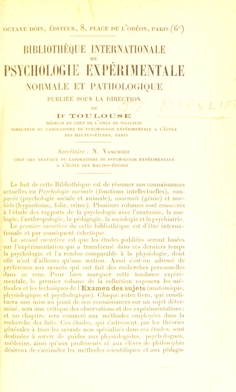 OCTAVE DOIN, EDITEUR, 8, PEAGE DE e’odÉOA, PARIS (6°) lUIUJÜTIIÈlJUE LMEIINAllONALE DE l'SYCIIOUKUE fiXPÉKfMEIVTALE NORMALE ET PATIIüLUCiiyUE PUBLIÉE SOUS LA DmECTION ^ DU ' D' TOULOUSE MÉDECIN EN CHEF DE I.’.VSII.E DE VU.I.EJUIF DIRECTEL'K DU LABORATOIRE DE t'STCUOLOr.l E EXPÉRIMENTALE A 1,’ÉCOLE DES nALTES-ÉTUDES, PARIS Secrclaire : N. ^AscllIDE CHEF DES TRAVAUX DU LAIIOHATOIRE UE PSYCHOLOGIE EXPÉRIMENTALE A l’école des HAUTES-ÉTUDES Le l)ut (le celte Bililiolhèquc est de résumer nos connaissances actuelles en Psyrholofjie normale (l'onclions intellectuelles), com- parée ([isycliologie sociale et animale), anormale (génie) et mor- 6ô/e (liypnotisme, l'olie, crime). Plusieurs volumes sont consacrés à l'étude des rapports do la psycliologie avec ranatomie, la zoo- logie, l'anllimpologie, la [lédagogic, la sociologie cl la psjchial rie. Le premier caractère de celte Inbliotlièipie est d’être interna- tionale cl jiar consé([uenl éclectique. Le second caractère est que les études publiées seront basées sur l’c.xjiérimentalion ipii a transl'ormé dans ces derniers tenqis la psycbologic et l'a rendue comparalile à la pbysiologie, dont elle n’est d’ailleurs qu’une section. .Aussi s’est ou adressé de préférence aux .savants qui ont fait des recberebes personnelles dans ce sens. Pour bien marquer celte tendance expéri- mentale, le premier volume de la collection exposera les iné- lliodes et les tecbniques de l'Examen des sujets (anatomique, jibysiologiipie cl psychologique), (iliaque autre livre, qui consti- tuera une mise au |)oinl de nos connaissances sur un sujet déter- miné, sera une critique des observations et des ex[)('rinientations ; et un cba[iilre sera consacré aux méthodes employées dans la recberebe des fails. (ies éludes, qui s’adressent par les théories générales à tous les savants non s[)ccialisés dans ces éludes, sont destinées à servir de guides aux [ibysiologisles, psychologues, médecins, ainsi qu'aux |irofcsseiirs et aux é-lèves de pbilosopbie désireux de s'assimiler les méthodes scientiliijues et aux pédugo-