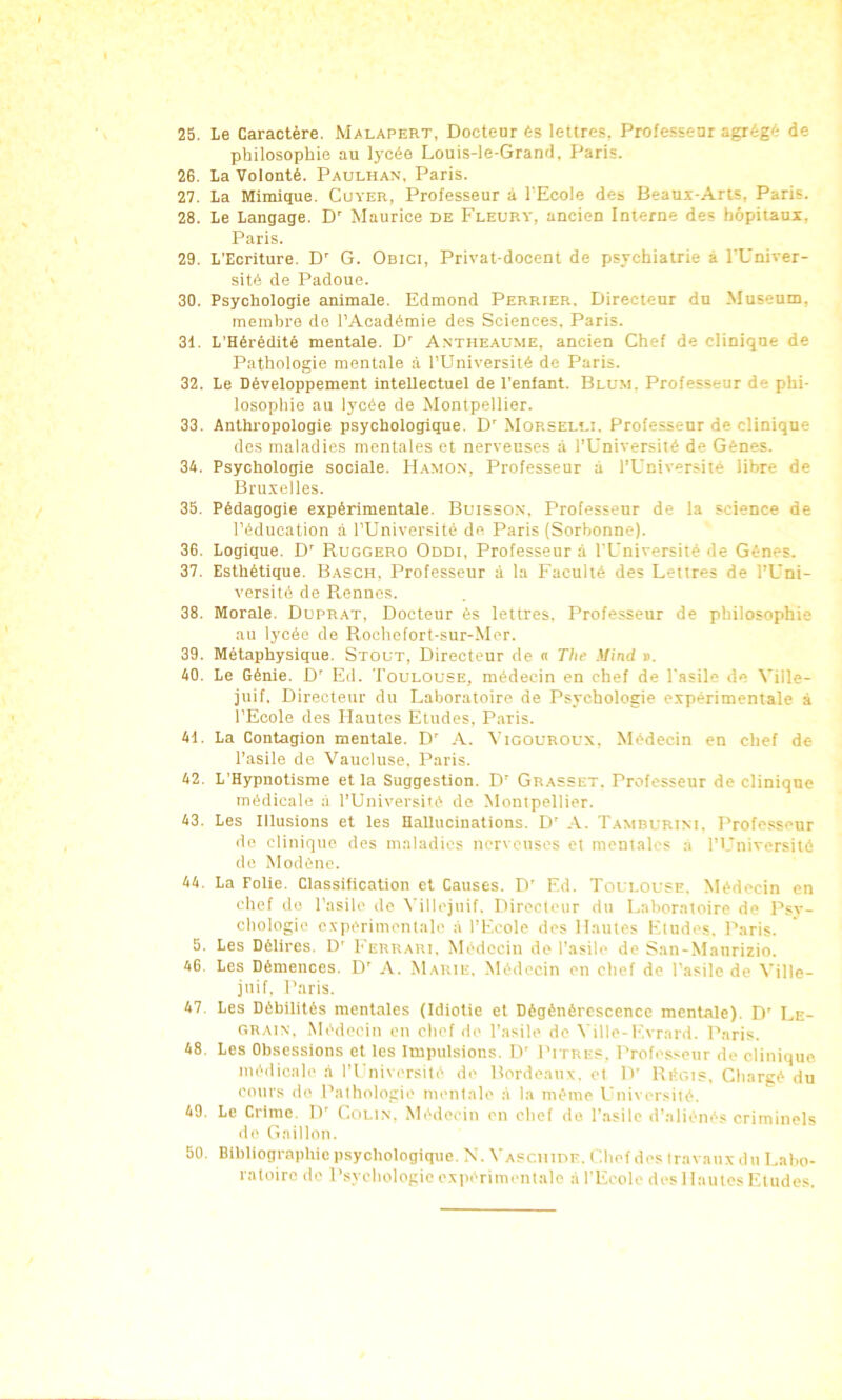 25. Le Caractère. Malapert, Docteur és lettres, Professeur agrégé de philosophie au lycée Louis-le-Grand, Paris. 26. La Volonté. Paulhan. Paris. 27. La Mimique. Cuver, Professeur à l'Ecole des Beaus-Aris, Paris. 28. Le Langage. D' Maurice de Fleurt, ancien Interne des hôpitaux, Paris. 29. L’Ecriture. D' G. Onici, Privat-docent de psychiatrie à l'Univer- sité de Padoue. 30. Psychologie animale. Edmond Perrier. Directeur du Muséum, membre do l’Académie des Sciences, Paris. 31. L’Hérédité mentale. D' Antheaume, ancien Chef de clinique de Pathologie mentale à l'Université de Paris. 32. Le Développement intellectuel de l’enfant. Blum. Professeur de phi- losophie au lycée de Montpellier. 33. Anthropologie psychologique. D’ Morseldi. Professeur de clinique des maladies mentales et nerveuses à l’Université de Gènes. 34. Psychologie sociale. IIamo.n, Professeur à l’Université libre de Bru.velles. 35. Pédagogie expérimentale. Buisson. Professeur de la science de l’éducation à l’Université de Paris (Sorbonne). 36. Logique. D' Ruggero Oddi, Professeur à l'Université de Gènes. 37. Esthétique. Basch, Professeur à la Faculté des Lettres de l’Uni- versité de Pienncs. 38. Morale. Duprat, Docteur ès lettres. Professeur de philosophie au lycée de Rochotort-sur-Mer. 39. Métaphysique. Stout, Directeur de n The Mind ». 40. Le Génie. D' Ed. Toulouse, médecin en chef de l'asile de Ville- juif. Directeur du Laboratoire de Psychologie expérimentale à l’Ecole des Hautes Etudes, Paris. 41. La Contagion mentale. D' A. Vigouroux, Médecin en chef de l’asile de Vaucluse. Paris. 42. L’Hypnotisme et la Suggestion. D' Grasset. Professeur de clinique médicale à l’Université de Montpellier. 43. Les Illusions et les HaUucinations. D' Tamburim. Professeur de clinique, des maladies nerveuses et mentales a l’I.'niversité de Modène. 44. La Folie. Classification et Causes. D’ Ed. Toulouse. Médecin en chef de l’asile de ^'illejuif. Directeur du Laboratoire de Psy- chologie exiiérimentale à l’Ecole des Hautes Etudes. Paris. 5. Les Délires. D' I'errari. Médecin de l’asile de San-Manrizio. 46 Les Démences. D' A. Marie. Médecin en chef de l’asile de Ville- juif. Paris. 47. Les Débilités mentales (Idiotie et Dégénérescence mentale). D' Le- grain. Médecin en chef de l’asile de Ville-Evrard. Paris. 48. Les Obsessions et les Impulsions. IV Pitre.= . l’rofesseur de clinique. médicale ,à rUniversité de Bordeaux, et IV RPgis. Chargé du cours de Pathologie mentale .à la même Université. 49. Le Crime. IV Colin. Médecin en chef do l’asile d’aliénés criminels de Gaillon. 50. Bibliographie psychologique. N. V A.=cnir>F. l ’.bef des travaux du Labo- ratoire dé Psychologie oxpiTimentale à l’Ecole des Hautes Etudes.