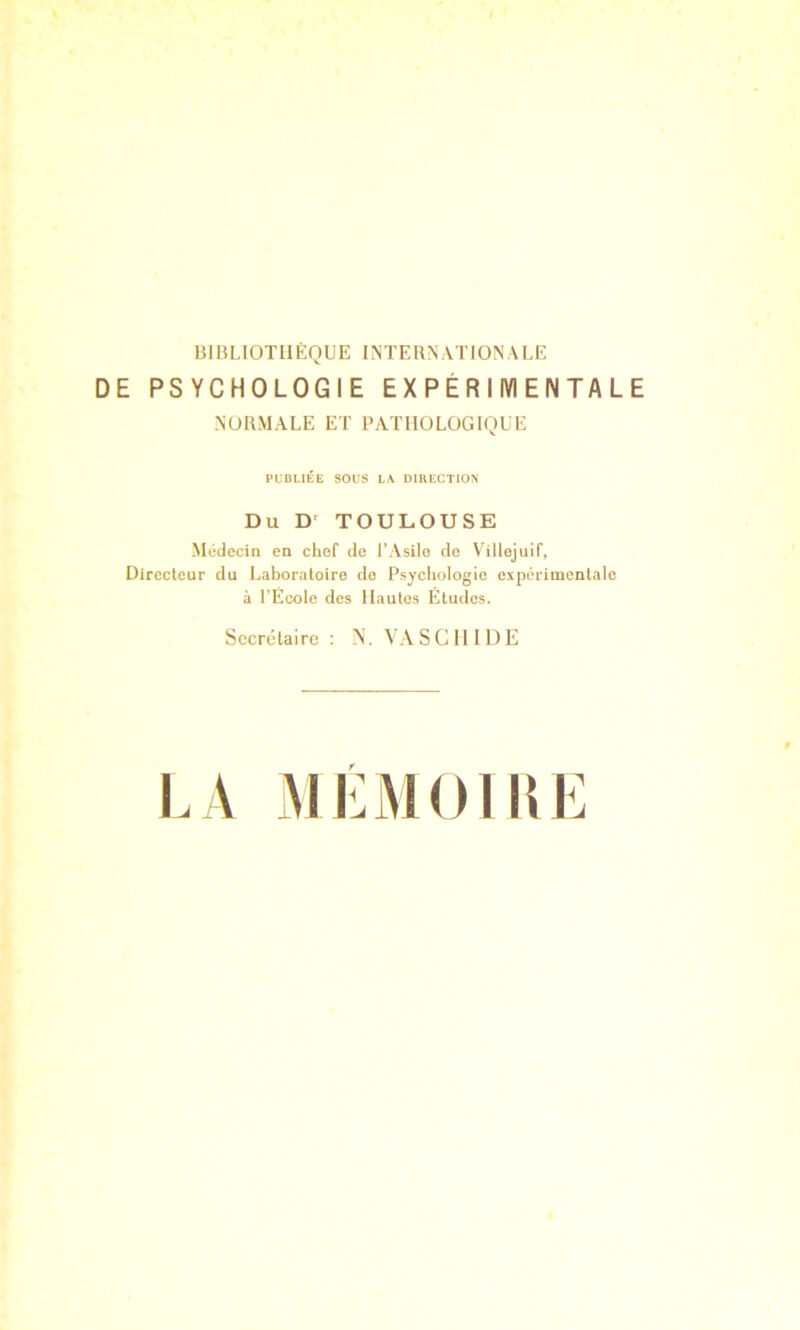 BinUOTHÈQUE INTERNATIONALE DE PSYCHOLOGIE EXPÉRIMENTALE NORMALE ET PATHOLOGIQUE PUBLIÉE SOUS LA DIRECTION Du TOULOUSE Médecin en chef de l’Asile de Villejuif, Directeur du Laboratoire do Psychologie expérimentale à l’Ecole des Hautes Etudes. Secrétaire : N. VA S G 1111) E LA MLMOIUE