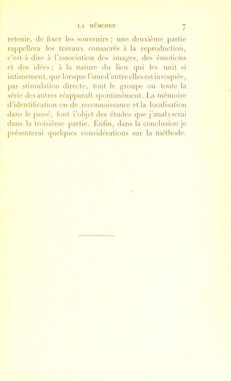 I,A AlÉMOTnE retenir, de fixer les souvenirs ; une deuxième partie rappellera les travaux consacrés à la reproduction, c’est-à-dire à l’association des images, des émotions et des idées ; à la nature du lien qui les unit si intimement, que lorsque l’une d’entre elles est invoquée, par stimulation directe, tout le groiqie ou toute la série des autres réapparaît spontanément. La mémoire d’identification ou de reconnaissance et la localisation dans le passé, font l’objet des études que j’analyserai dans la troisième partie. Enfin, dans la conclusion je présenterai quelques considérations sur la méthode.