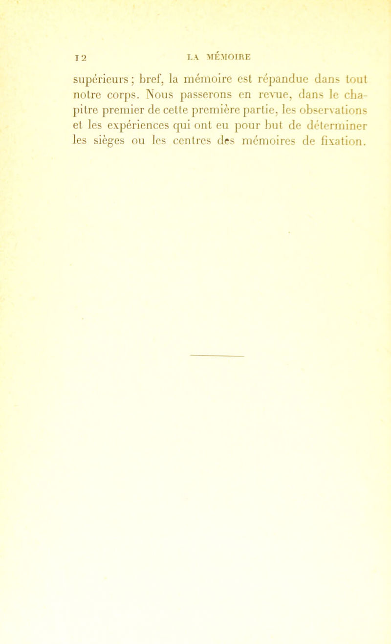 supérieurs; bref, la mémoire est répandue dans tout notre corps. Nous passerons en rc^Tle, dans le cha- pitre premier de cetle première partie, les observations et les expériences qui ont eu pour but de déterminer les sièges ou les centres des mémoires de fixation.