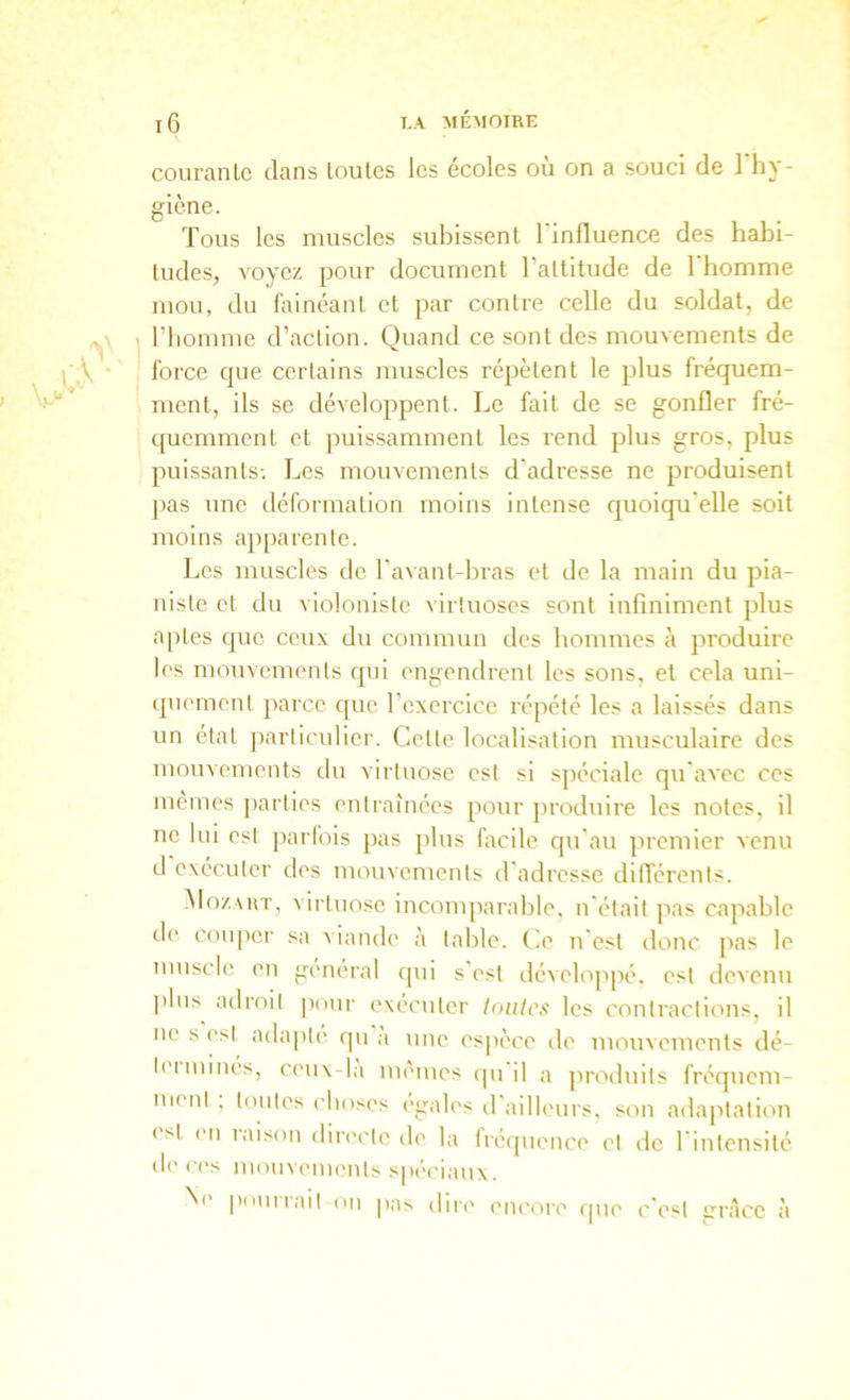 courante dans toutes les écoles ou on a souci de 1 hy- giène. Tous les muscles subissent l’influence des habi- tudes, voyez pour document l’altitude de 1 homme mou, du fainéant et par contre celle du soldat, de l’homme d’action. Quand ce sont des mouvements de force que certains muscles répètent le plus fréquem- ment, ils se développent. Le fait de se gonfler fré- quemment et puissamment les rend plus gros, plus puissants-. Les mouvements d'adresse ne produisent ])as une déformation moins intense quoiqu'elle soit moins apparente. Les muscles de l’avant-bras et de la main du pla- niste et du violoniste virtuoses sont infiniment plus aptes que ceux du commun des hommes à produire les mouvements qui engendrent les sons, et cela uni- (piement parce que l’exercice répété les a laissés dans un état particulier. Celte localisation musculaire des mouvements du virtuose est si spéciale qu'avec ces mêmes parties entraînées pour jiroduire les notes, il ne lui est parfois pas [tins facile qu'au premier venu d executer des mouvements d'adresse dilTérents. Mozvut, virtuose incomparable, n'était pas capable d(' couper sa viande à table. Cie n'est donc pas le muscle en general qui s’est développé, est devenu ))lus adroit jxuir exécuter (oiilcf! les contractions, il ne s est atlapté qu a une es|)èce île mouvements dé- lei mines, ceux-lu menues epi il a jiroduits fréquem- ment , toutes ('hoses égalés d'ailleurs, son adaiitalion < st (Ml laison direi'tc de la fréquence et de l'intensité de ('('S mouvements spi'ciaux. Ne pnunail on pas dire eiu'ore ipie c'est grâce à