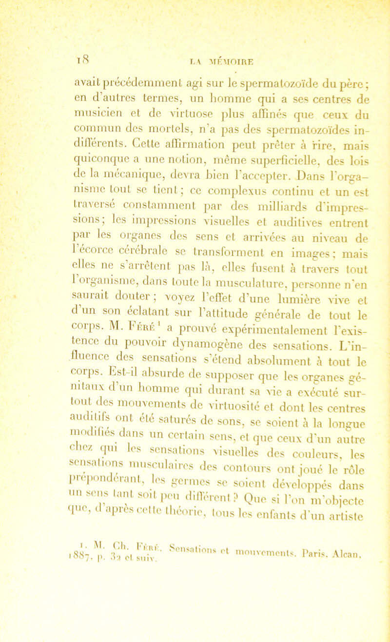 L\ MKAfOIRE avait précéclemmenL agi sur le spermatozoïde du père; en d’autres termes, un homme qui a ses centres de musicien et de virtuose plus alîinés qiie ceux du commun des mortels, n’a pas des spermatozoïdes in- différents. Cette alTirmation peut prêter à rire, mais quiconque a une notion, même superficielle, des lois de la mécanique, devra bien l’accepter. Dans forga- nisme tout se tient; ce complexus continu et un est tiaveise constamment par des milliards d impres- sions; les impressions visuelles et auditives entrent par les organes des sens et arrivées au niveau de l’écorce cérébrale se transforment en images; mais elles ne s arrêtent pas la, elles fusent à travers tout 1 oigaïusme, dans toute la musculature, personne n'en smirait douter; voyez l’efFet d’une lumière vive et d un son éclatant sur l’attitude générale de tout le corps. M. bÉRÉ' a prouvé expérimentalement l'exis- tence du pouvoir dynainogène des sensations. L’in- fluence des sensations s’étend absolument à tout le corps. Est-il absurde de supposer que les organes gé- nitaux d’un homme qui durant sa 'sde a exécuté sur- tout des mouvements de virtuosité et dont les centres auditifs ont été saturés de sons, se soient à la longue modifies dans un certain sens, et ejne ceux d'un autre cliez qui les sensations visuelles des couleurs, les sensations musculaires des contours ont joué le rôle prépondérant, les germes se soient développés dans nn sens tant soit peu iliiTérenl P Que si l’on m’objecte que, (1 apres cet le théorie, Ions les enfants d’un artiste iSST.^p' tfâ'ol Liiv'' *'1 mmivemonls. l'aris. .Mcan.