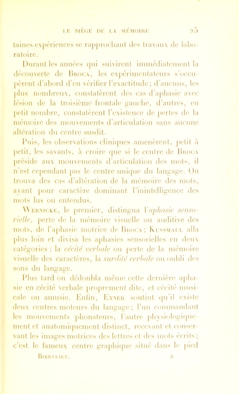 IF. SIFC.E ni- I.V MFMOIHF lainescxpéi'ioiices se ia|)|)iucluml d('s Iravaux de lalio- ratoire. Durant les annéc's (|ni suivireni iniincdiatemenl la découverte de Huoca, les e\|)ériinenlateuis s'occii pèrenl d’abord d'en \érilier rcvaclitiide ; (rancnns, les |)lns nombreux, conslalèrenl des cas d'aphasie avec; lésion de la troisième IVonlalc ”aiiche, tl’anlres, en [lelil nombre, constatèrent l’existence de perles de la mémoire des moinemenis d’arliculalion sans aiicnnc altération du centre susdit. Puis, les observations cliniques amenèrent, petit à petit, les sa\ants. à croire (pie si le centre de Ibioc.v préside aux moinenients d’articulation des mots, il n’est cependant pas le centre imicpie du langage. On trouva des cas d’altération de la mémoire des mots, ayant [)onr caractère dominant rininleHigence des mots lus ou entendus. W FKMCKK, le |)reiiiicr, dislingiia Vaphasic senso- rielle, perte de la mémoire visuelle ou auditive des mots, de l’ajiliasie motrice d(‘ IIiioca; Ixissmmi. alla pins loin et divisa les aphasies sensorielles en deux catégories : la récite verhnle on pen te de la mémoire Aisnelle des caractères, la surdité rerhule mi oubli des sous du langage. Plus lard on d('doubla même celle dc'riiièrc' apha- sie en cécité verbale pro|)reuienl dite, et cécité musi- cale ou annisie. Kidin, Kxxfii sniitinl (pi il existe deux centres moteurs du lang’age; l’iin (■omniandaiit les moiivemenls pboualeiirs, raiitre pbysiolngiipie ment et anal(jmi(piement distinct, recevant et nniser- vanl les images molriees des IciIres (,‘l des mois écrlls; c’est le l'anienx centre grapliiipie siliié dans le pied dlEKVI,ll-.T. ■2