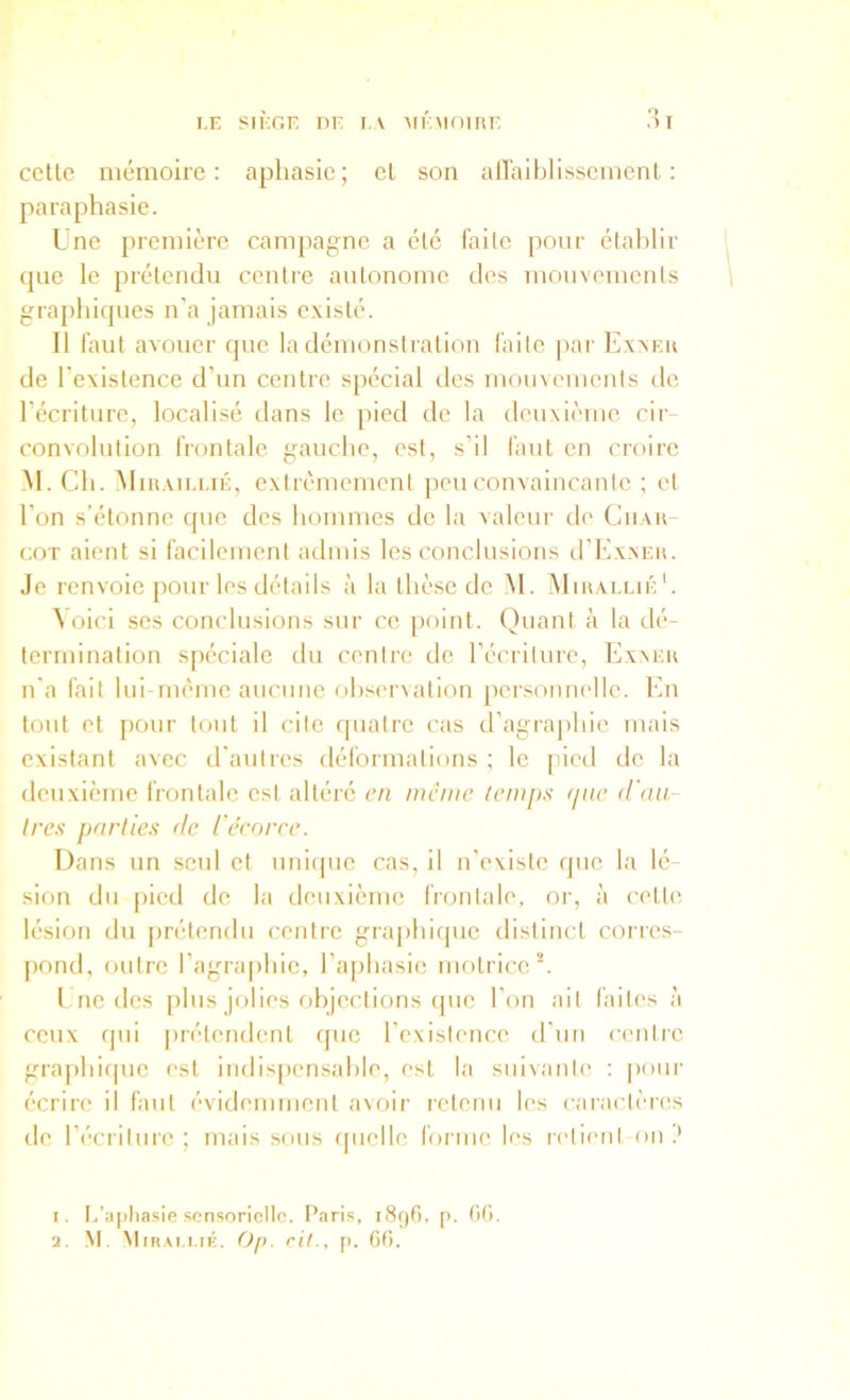 cctlc mémoire: aphasie; cL son airaiblisscmenl : paraphasie. Une première campagne a été faite pour établir que le prétendu centre autonome des mouvements graphiques n’a jamais existé. Il faut avouer que la démonstration faite par Exxeu de l’existence d’un centre spécial des mouvements de l’écriture, localisé dans le pied de la deuxième cir- convolution frontale gauche, est, s’il faut en croire M. Ch. Miuaiei.ié, extrêmement jieu convaincante ; et l’on s’étonne que des hommes de la valeur de Ciiau- coT aient si facilement admis les conclusions tl’ExxEH. Je renvoie pour les détails à la thèse de M. Miuai.lié*. Voici ses conclusions sur ce point. Quant à la dé- termination spéciale du centre de l’écriture, Exaeu n’a fait lui rnème aucune observation jiersonnelle. En tout et pour tcait il cite rpiatre cas d’agraphie mais existant avec d'autres déformations ; le pied de la deuxième frontale est altéré en même temps (jue (l'au- Ires parties de l'êrorce. Dans un seul et uniipie cas, il n’evistc que la lé- sion du [lied de la deuxième frontale, or, à celte lésion du prétendu centre graphique distinct corres- pond, fuitre l’agraphie, l’aphasie motrice*. l ne des [iliis jolies objections que l’on ail faites à ceux qui prétendent que l’exislence d’un cenire gra|)hif|ue est indispensable, est la suivante : pour écrire il faut évidemment avoir retenu les caractères de récriture ; mais sous rpiclle forme les relient on ? 1. t.'ii|)liasie sensorielle. Paris, 1896, p. (itl.