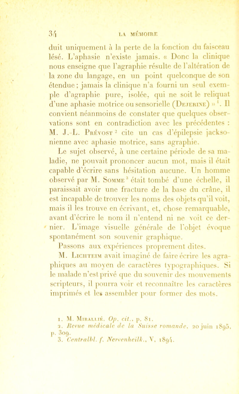 LV MlhlOIRE 3'i dnit unicpicnicnl à la j)erlfi de la fonction dn faisceau lésé. L’aphasie n’existe jamais. « Donc la clinique nous enseigne que l’agraphie ré.sulte de l'altération de la zone du langage, en un point quelconque de son étendue ; jamais la clinique n’a fourni un seul exem- ple d’agraphie pure, isolée, qui ne soit le reliquat d’une aphasie motrice ou sensorielle (Dejerixe) » h II convient néanmoins de constater qiie quelques obser- vations sont en contradiction avec les précédentes : M. J.-L. Prévost - cite un cas d’épilepsie jackso- nienne avec aphasie motrice, sans agraphie. Le sujet observé, à ime certaine période de sa ma- ladie, ne pouvait prononcer aucun mot, mais il était capable d’écrire sans hésitation aucune. Un homme observé par M. Somme^ était tombé d'une échelle, il paraissait avoir une fracture de la base du crâne, il est incapable de trouver les noms des objets qu'il voit, mais il les trouve en écrivant, et, chose remarquable, avant d’écrire le nom il n’entend ni ne voit ce der- ' nier. L’image visuelle générale de l'objet évoque spontanément son souvenir grajdiique. Passons aux cxjR'ricnces proprement dites. M. Licuteim avait imaginé de laireécrire les agra- phiques au moyen de caractères I vpographiques. Si le malade n’est privé (|ue tlu souvenir des mouvements scri|)teurs, il potirra voir et reconnaître les caractères imprimés et les assembler pour former des mots. 1. M. MiRAi.i.iK. Op. cil., p. 8i. 2. Revue iticdicale de la Suisse ramniide. 20 juin iSqô. 3. ('rulralld. f. NerveuheilkiSçi'i.