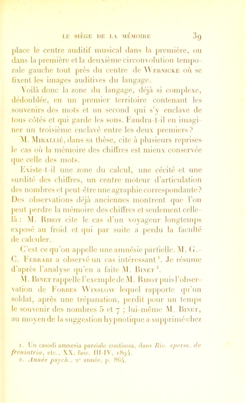 I.E SIÈGE UE LA >IÉ\I01RE 3g place le centre auditif musical dans la preniièie, ou dans la première et la deuxième circonvolnl ion tempo- rale gauche tout près du centre de W ehaicke où se lixent les images auditives ilu langage. ^ oilà donc la zone du langage, déjà si complexe, dédoublée, en un premier territoire contenant les souvenirs des mots et un second qui s’y enclave de tous cotés et qui garde les sons, l’audra-t-il en imagi- ner un troisième enclavé entre les deux premiers? àl. Mirai.lié, dans sa tlièsc, cite à plusieurs reprises le cas où la mémoire des chill’res est mieux conservée que celle des mots. l'ixiste-t il une zone du calcul, une cécité et une surdité des chilTres, un centre moteur d’articulation des nombres et peut-être une agrapbie correspondante Des observations déjà anciennes montrent que l’on [)eut perdre la mémoire îles cbilTres et seulement celle- là : _M. Kirot cite le cas d’un voyageur longtemps exposé au froitl et qui par suite a |)erdu la faculté de calculer. C’est ceipi’on appelle une amnésie jiarticlle. Î\I. C.- C. b’ERRARi a ob.servé un cas intéres.sant'. Je résume d’a[>rès l’analyse f|u’en a faite M. Binet. M. Binet rajipclle l’exemiiledc M. Birot puis l’obser- vation de Korres W inslow lecpiel ra[)porte qu’un soldat, a|)iès une tré|)analion, (lerdit pour un temps le souvenir des nombres 5 et 7 ; lui-même M. Binet, au moyen de la suggestion by[)noliquc a siqiju imé cbez i. LU casodl amiicsia par/.ialc continua, dans sjxn'in. de freniatriu, etc., \X, fasc. III IV, a. Année psych., V année, jn Mli'i.