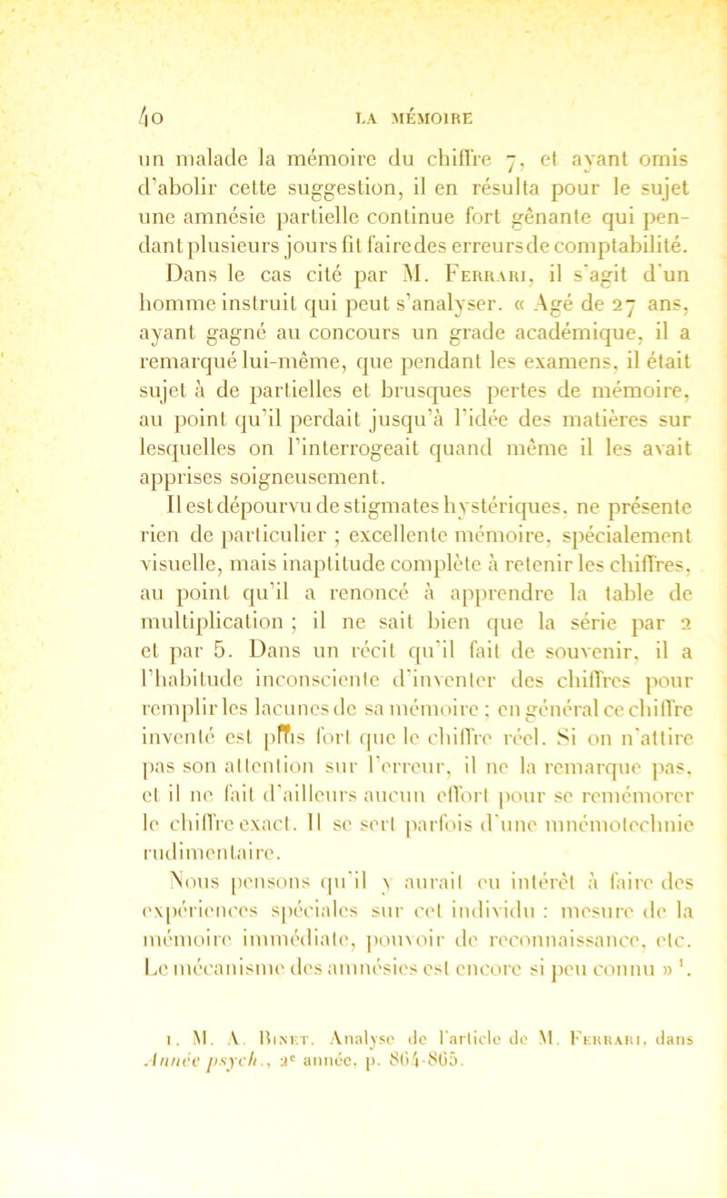 un malade la mémoire du chiflVe 7, et ayant omis d’abolir cette suggestion, il en résulta pour le sujet une amnésie partielle continue fort gênante qui pen- dant plusieurs jours lit fairedes erreursde comptabilité. Dans le cas cité par M. Ferrari, il s'agit d'un homme instruit qui peut s’analyser. « Agé de 27 ans, ayant gagné au concours un grade académique, il a remarqué lui-même, que pendant les examens, il était sujet à de partielles et brusques pertes de mémoire, au point qu’il perdait jusqu’à l’idée des matières sur lesquelles on l’interrogeait quand même il les avait apprises soigneusement. Il est dépourvu de stigmates hystériques, ne présente rien de ])arliculier ; excellente mémoire, spécialement visuelle, mais Inaptitude complète à retenir les chiffres, au point qu’il a renoncé à apprendre la table de multiplication ; il ne sait bien que la série par 2 et par 5. Dans un récit qu'il Dit de souvenir, il a l’habitude inconsciente d'inventer des chiffres pour remplir les lacunes de sa mémoire ; en général ce cbilTre inventé est pfTis fort que le chilVre réel. Si on n'attire ]ias son attention sur l’erreur, il ne la remarque pas, et il ne fait d’ailleurs aucun elfori pour se remémorer le cbilTieexact. 11 se sert parfois d'une mnémotechnie rudimentaire. Aous [lensons qu'il \ aurait eu intérêt à faire des ('xpériences spéciales sur cet individu ; mesure de la mémoire immédiate', pouvoir de reconnaissance, etc. Le mécanisme des amnésies est encore si peu connu » '. I. ^t. V. ItiNKT. Analyse do l'aiticle de M. Kkhkaiu. dans Aiiink' jisycliu' année, p. 80 '(-8(j5.