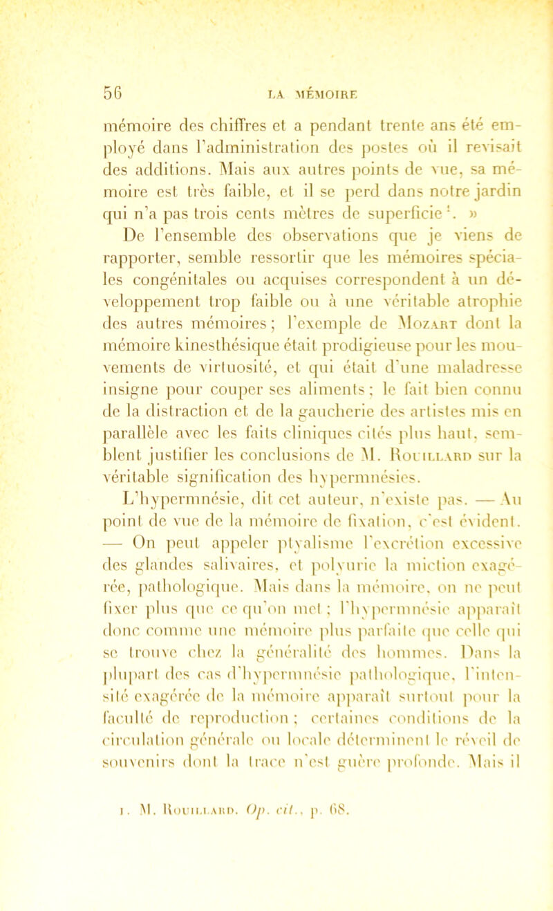 mémoire des chiffres et a pendant trente ans été em- ployé dans l’administration des jiostes où il révisait des additions. ÎMais anx autres points de vue, sa mé- moire est très faible, et il se perd dans notre jardin qui n’a pas trois cents mètres de superficie \ » De l’ensemble des observations que je viens de rapporter, semble ressortir que les mémoires spécia- les congénitales ou acquises correspondent à un dé- veloppement trop faible ou à une véritable atrophie des autres mémoires ; l’exemple de ^Iozart dont la mémoire kinesthésique était prodigieuse pour les mou- vements de virtuosité, et qui était d'une maladresse insigne pour couper ses aliments; le fait bien connu de la distraction et de la gaucherie des artistes mis en parallèle avec les faits cliniques cités plus haut, sem- blent justifier les conclusions de M. Roullaro sur la véritable signification des bvpermnésies. L’hypcrmnésic, dit cet auteur, n'existe pas. —Au point de vue de la mémoire de fixation, c'est é^idenl. — On peut appeler ptyalisme l'excrétion excessive des glandes salivaires, et polyurie la miction exagé- rée, patbologifpie. Mais dans la mémoire, on ne peut (ixcr })lus que ce qu’on mol ; l'bvpormnésio apparaît tlonc comme une mémoire plus parfaite ipie celle ipii .se trouve chez la généralité des hommes. Dans la |)luparl des cas (rbv|iermnésie pathologique, l'inlen- silé exagérée de la mémoire ajiparaîl surtout pour la faculté de reproduction ; certaines conditions de la circulation générale ou locale délermineni le ré\eil de souvenirs dont la trace n'est guère profonde. Alais il I. !\l. Uoeu.i Aiin. ()p. cil.. ]i. (i}'.