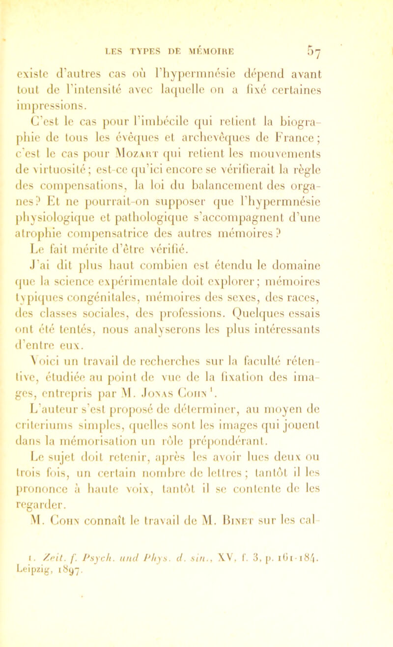 existe d’autres cas où riiyperninésie dépend avant tout de rinlensité avec la([uelle on a llxé certaines impressions. C’est le cas pour l’imbccile qui retient la biogra- phie de tous les évêques et archevêques de France ; c'est le cas pour Mozart qui retient les mouvements de virtuosité; est-ce qu’ici encore se vérilierait la règle des compensations, la loi du balancement des orga- nes!* Et ne pourrait-on supposer que l’hypermuésie physiologique et pathologique s’accompagnent d’une atrophie conq:)ensatrice des autres mémoires? Le fait mérite d’être vérifié. J’ai dit [)lus haut combien est étendu le domaine que la science ex[)érimentale doit explorer; mémoires typiques congénitales, mémoires des sexes, des races, lies classes sociales, des professions. ()uelques essais ont été tentés, nous analyserons les plus intéressants d’entre eux. \ oici un travail de recherches sur la faculté réten- tivc, étudiée au point de vue de la lixation des ima- ges, entrepris par .M. Joxas Coiix'. L’auteur s’est projiosé de déterminer, au moyen de critériums siiuples, ipielles sont les images (pii jouent dans la mémorisation un r(Me jirépondéranl. Le sujet doit retenir, a|)rès les avoir lues deux ou trois fuis, un certain nombre de lettres ; lanl('')t il les [irononce à haute voix, tanUM il se contente de les regarder. M. CoHx connaît le travail de M. Hixet sur les cal- I. /'. Psycli. tuicl Phys. cl. siii., X.V, f. 3, [). Leipzig, 1897.