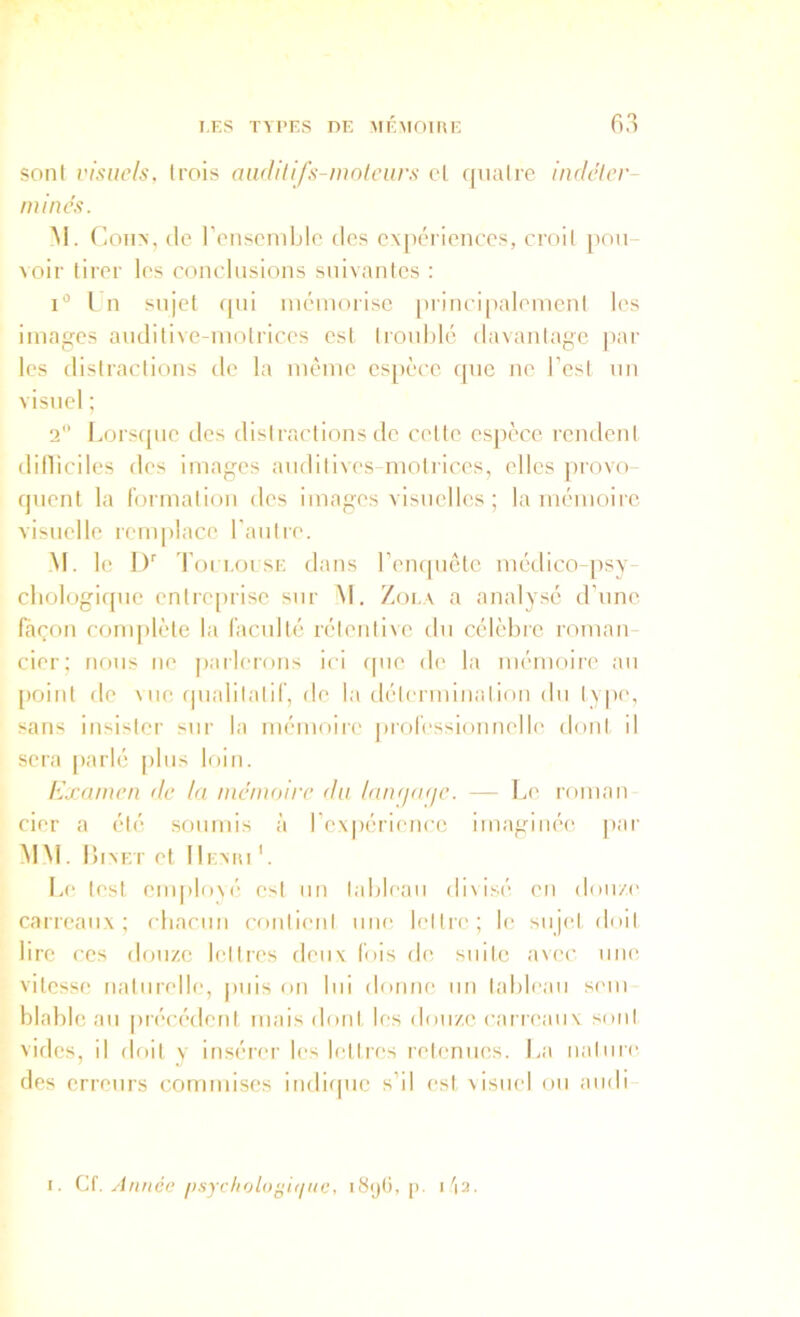 sont visuels, trois andilifs-mofcurs cl qiialre indeler- mines. M. (ioiiN, (le l’cnscrnblo des c\[)ci ienccs, croit pou- voir tirer les conclusions suivantes : i“ L n sujet fpii mémorise pi incipalemcnl les images auditive-motrices est troublé davantage par les distractions de la même espèce que ne l’est un visuel ; 2 Lors(pie des distractions de cette espèce rendent dilliciles des images auditives-molriccs, elles provo- quent la Ibrmation des images visuelles ; la mémoire visuelle remplace l’autre. M. le 1)’’ Toi 1,01 sE dans l’empiêtc médico-psy- cbologicpie entiaqirise sur M. Zola a analysé d’une façon complète la raculté rélenlive du célèbre roTuan- cier; nous ne parlerons ici (|ue de la mémoire au [)oint de \ue f|ualilali(’, de la délenuinalion du type, sans insister sur la mémoire professionnelle dont il sera parlé [>lus loin. Kj-amen de la mémoire du laïujnije. — Le roman cier a été soumis à re\|)érienco imaginée, par MM . liIAET et II EMU '. Le test euq)lo\é est un tableau di\isé eu doii/e carreaux; cbacun contient une lettre; le sujetdoit lire ces douze lettres deux fois de, suite avec une vitesse naturelle, jiiiis on lui donne un tableau sem- blable au précédent mais dont les douze canc'aux sont vides, il doit y insérer les lettres retenues. La natuic des erreurs commises indique s’il est visuel ou aiidi- I. C(. Année f)sycfioloÿi(iuo, i8ij(i, [). i'i2.