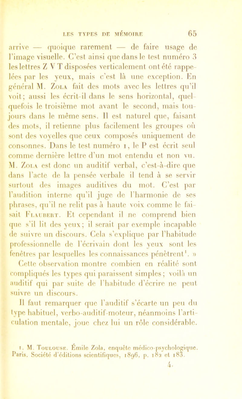 arrive — rpoique rarement — de faire usage de l’image visuelle. C’est ainsi que dans le test numéro 3 les lettres Z VT disposées verticalement ont été rappe- lées par les yeux, mais c’est là une exception. Cn général M. Zola fait des mots avec les lettres qu’il voit; aussi les écrit-il dans le sens horizontal, quel- quefois le troisième mot avant le second, mais tou- jours dans le même sens. 11 est naturel que, faisant des mots, il retienne plus facilement les grmqies où sont des voyelles que ceux composés uniquement de consonnes. Dans le test numéro i, le P est écrit seul comme dernière lettre d’un mot entendu et non vu. M. Zoi.A est donc un auditif verbal, c’est-à-dire que dans l’acte de la ])enséc verbale il tend à se servir surtout des images auditives du mot. C’est jiar l’audition interne qu’il juge fie riiarmonic de ses phrases, qu’il ne relit pas à haute voix comme le fai- sait I'lvurert. Et cependant il ne comprend bien que s’il lit des yeux; il serait [>ar exemple incapable de suivre un discours. Cela s’explique par l’habitude, professionnelle île l’écrivain dont les yeux sont les fenêtres par lesquelles les connaissances pénètrent'. « Cette observation montre combien en réalité sont compliqués les types qui paraissent simples; voilà un auditif qui par suite de riiabitudc d’écrire ue jicut suivre un discours. Il faut remarquer que l’aiulitif s’écarte un peu du type habituel, verbo-auditif-moteur, néanmoins l’arti- culation mentale, joue chez lui un rôle considérable. I. M. Toulouse. Émitc Zola, enquête méftico-psycliotogiquc. Paris. Société d’éditions scientifiques, i8q6, p. 183 et i83.