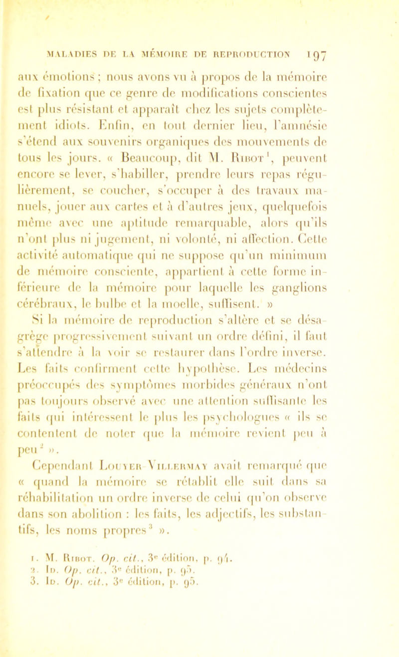 aux émotions; nous avons vu à jiropos de la mémoire de fixation que ce fleure de modilications conscientes est plus résistant et apparaît chez les sujets complète- ment idiots. Enfin, en tout dernier lieu, famnésie s’étend aux souvenirs organiques des mouvements de tous les jours. « Beaucoup, dit M. Binor', peuvent encore se lever, s'habiller, prendre leurs re|)as régu- lièrement, se coucher, s’occuper à des li-avaux ma- nuels, jouer aux cartes et à d’autres jeux, ([uelquefois même avec une a[)titude remarquable, alors (pi’ils n’ont plus ni jugement, ni volonté, ni all’ection. Cette activité automatique ipii ne snpposc qu’un minimum de mémoire consciente, ap|)artient à cette forme in- férieure de la mémoire pour laquelle les ganglions cérébraux, le bulbe et la moelle, sullisent. » Si la mémoire de reproduction s’altèie et se (lésa grège prog-ressiveinent suivant un ordre défini, il faut s’attendre à la \oir se restaurer dans l’ordre inverse. Les faits confirment cette bypotbè.se. Les médecins prcocciqiés des svnqitf'mies morbides généraux n’ont [las toujours observé avec une attention siiHisante les faits rpii intéressent le jibis les |)svcbologiies a ils s(‘ contentent de noter (pie la mémoire revient |)en à [)CU ■' ». Ce[)endant Eoiuier N ii.i.ermay a\ait remanpié ipie « quand la mémoire se rétablit elle suit dans sa réhabilitation un ordre inverse de celui cpi’on observe dans son abolition : les faits, les adjectifs, les snbstan tifs, les noms [iropres* ». i. ^t. Kihot. O/), cit., .t édition, p. (pi. !!. ti>. Oj). cil., édition, [). ()».